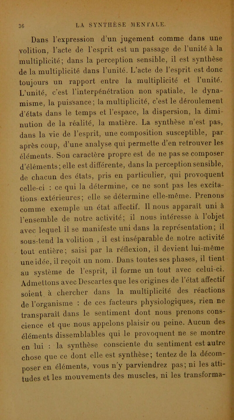 Dans l’expression d’un jugement comme dans une volition, l’acte de l’esprit est un passage de l’unité à la multiplicité; dans la perception sensible, il est synthèse de la multiplicité dans l’unité. L’acte de l’esprit est donc toujours un rapport entre la multiplicité et l'unité. L’unité, c’est l’interpénétration non spatiale, le dyna- misme, la puissance; la multiplicité, c est le déioulement d’états dans le temps et l’espace, la dispersion, la dimi- nution de la réalité, la matière. La synthèse n’est pas, dans la vie de l’esprit, une composition susceptible, par après coup, d’une analyse qui permette d’en retrouver les éléments. Son caractère propre est de ne pas se composer d’éléments; elle est différente, dans la perception sensible, de chacun des états, pris en particulier, qui provoquent celle-ci ; ce qui la détermine, ce ne sont pas les excita- tions extérieures; elle se détermine elle-même. Prenons comme exemple un état afl’ectif. 11 nous apparaît uni à l’ensemble de notre activité; il nous intéresse à l’objet avec lequel il se manifeste uni dans la représentation; il sous-tend la volition , il est inséparable de notre activité tout entière; saisi par la réflexion, il devient lui-même une idée, il reçoit un nom. Dans toutes ses phases, il tient au système de l’esprit, il forme un tout avec celui-ci. Admettons avec Descartes que les origines de l’état affectif soient à chercher dans la multiplicité des réactions de l’organisme : de ces facteurs physiologiques, rien ne transparaît dans le sentiment dont nous prenons cons- cience et que nous appelons plaisir ou peine. Aucun des éléments dissemblables qui le provoquent ne se montre en lui : la synthèse consciente du sentiment est autre chose que ce dont elle est synthèse; tentez de la décom- poser en éléments, vous n’y parviendrez pas; ni les atti- tudes et les mouvements des muscles, ni les transforma-