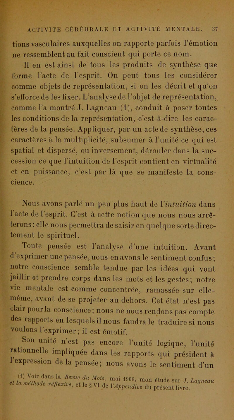 tions vasculaires auxquelles on rapporte parfois l’émotion ne ressemblent au fait conscient qui porte ce nom. Il en est ainsi de tous les produits de synthèse que forme l’acte de l’esprit. On peut tous les considérer comme objets de représentation, si on les décrit et qu’on s’efforce de les fixer. L’analyse de l’objet de représentation, comme l’a montré J. Lagneau (1), conduit à poser toutes les conditions de la représentation, c’est-à-dire les carac- tères de la pensée. Appliquer, par un acte de synthèse, ces caractères à la multiplicité, subsumer à l’unité ce qui est spatial et dispersé, ou inversement, dérouler dans la suc- cession ce que l’intuition de l’esprit contient en virtualité et en puissance, c’est par là que se manifeste la cons- cience. Nous avons parlé un peu plus haut de Yintuilion dans l’acte de l’esprit. C’est à cette notion que nous nous arrê- terons: elle nous permettra de saisir en quelque sorte direc- tement le spirituel. Toute pensée est l’analyse d’une intuition. Avant d exprimer une pensée, nous en avons le sentiment confus ; notre conscience semble tendue par les idées qui vont jaillir et prendre corps dans les mots et les gestes; notre vie mentale est comme concentrée, ramassée sur elle- même, avant de se projeter au dehors. Cet état n’est pas clair pour la conscience; nous ne nous rendons pas compte des rapports en lesquels il nous faudra le traduire si nous voulons l’exprimer; il est émotif. Son unité n est pas encore l’unité logique, l’unité rationnelle impliquée dans les rapports qui président à 1 expression de la pensée ; nous avons le sentiment d’un el sur J. Lagneau et la melUode réflexive, et le § VI de \Appendice du présent livre.