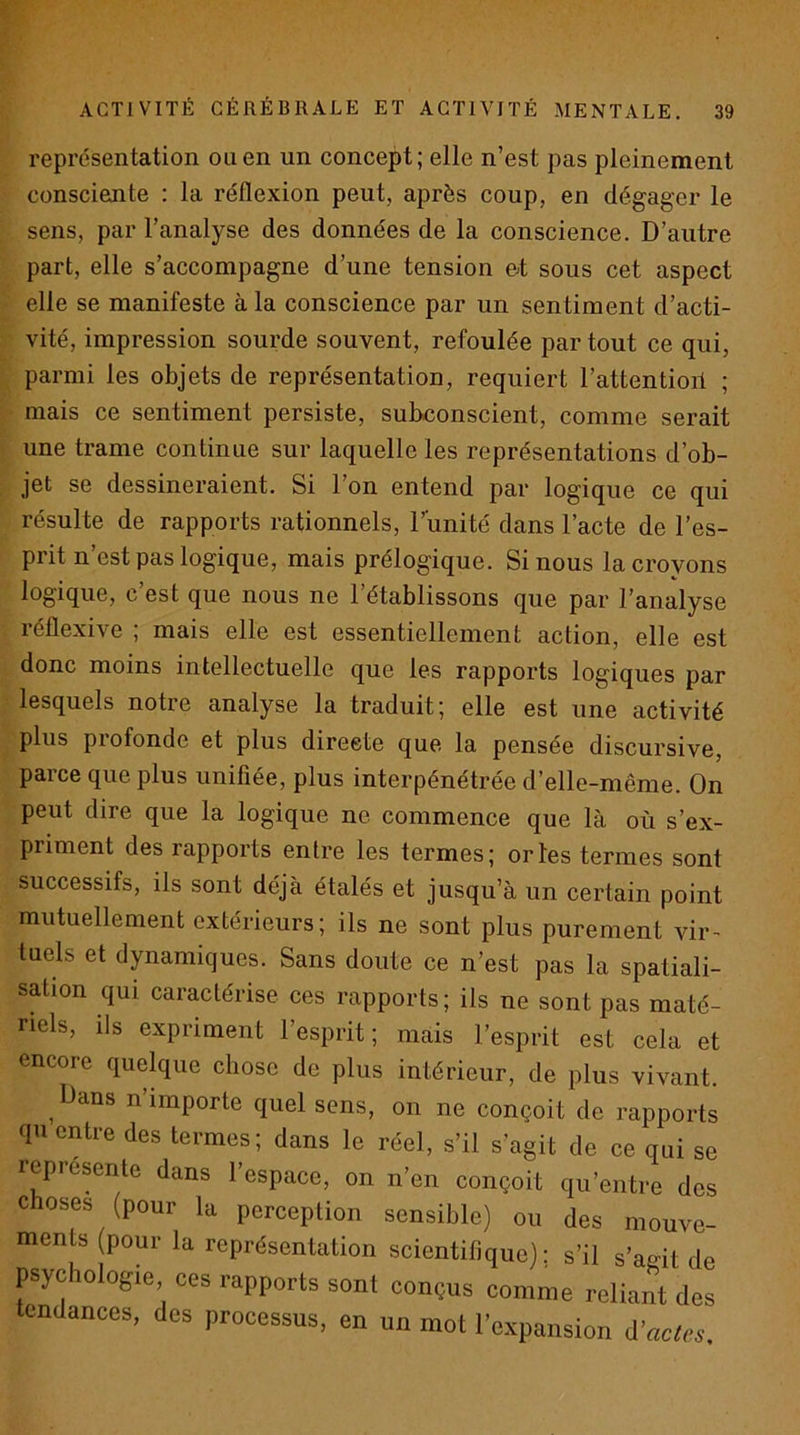 représentation ou en un concept; elle n’est pas pleinement consciente : la réflexion peut, après coup, en dégager le sens, par l’analyse des données de la conscience. D’autre part, elle s’accompagne d’une tension et sous cet aspect elle se manifeste à la conscience par un sentiment d’acti- vité, impression sourde souvent, refoulée par tout ce qui, parmi les objets de représentation, requiert l’attentioil ; mais ce sentiment persiste, subconscient, comme serait une trame continue sur laquelle les représentations d’ob- jet se dessineraient. Si l’on entend par logique ce qui résulte de rapports rationnels, l’unité dans l’acte de l’es- prit n’est pas logique, mais prélogique. Si nous la croyons logique, c’est que nous ne l’établissons que par l’analyse réflexive ; mais elle est essentiellement action, elle est donc moins intellectuelle que les rapports logiques par lesquels notre analyse la traduit; elle est une activité plus piofonde et plus directe que la pensée discursive, parce que plus unifiée, plus interpénétrée d’elle-même. On peut dire que la logique ne commence que là où s’ex- priment des rapports entre les termes; or les termes sont successifs, ils sont déjà étalés et jusqu’à un certain point mutuellement extérieurs; ils ne sont plus purement vir- tuels et dynamiques. Sans doute ce n’est pas la spatiali- sation qui caractérise ces rapports; ils ne sont pas maté- riels, ils expriment l’esprit; mais l’esprit est cela et encore quelque chose de plus intérieur, de plus vivant. ^ Dans n’importe quel sens, on ne conçoit de rapports qu entre des termes; dans le réel, s’il s’agit de ce qui se représente dans l’espace, on n’en conçoit qu’entre des choses (pour la perception sensible) ou des mouve- ments pour la représentation scientifique); s’il s’agit de psychologie ces rapports sont conçus comme reliant des tendances, des processus, en un mot l’expansion i’acles
