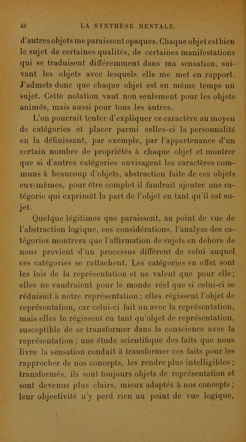 d’autres objets me paraissent opaques. Chaque objetestbien le sujet de certaines qualités, de certaines manifestations qui se traduisent différemment dans ma sensation, sui- vant les objets avec lesquels elle me met en rapport. J’admets donc que chaque objet est en môme temps un sujet. Cette notation vaut non seulement pour les objets animés, mais aussi pour tous les autres. L’on pourrait tenter d’expliquer ce caractère au moyen de catégories et placer parmi celles-ci la personnalité en la définissant, par exemple, par l’appartenance d’un certain nombre de propriétés à chaque objet et montrer que si d’autres catégories envisagent les caractères com- muns à beaucoup d’objets, abstraction faite de ces objets eux-mêmes, pour être complet il faudrait ajouter une ca- tégorie qui exprimât la part de l’objet en tant qu’il est su- jet. Quelque légitimes que paraissent, au point de vue de l’abstraction logique, ces considérations, l’analyse des ca- tégories montrera que l’affirmation de sujets en dehors de nous provient d’un processus différent de celui auquel ces catégories se rattachent. Les catégories en effet sont les lois de la représentation et ne valent que pour elle; elles ne vaudraient pour le monde réel que si celui-ci se réduisait à notre représentation; elles régissent l’objet de représentation, car celui-ci fait un avec la représentation, mais elles le régissent en tant qu’objet de représentation, susceptible de se transformer dans la conscience avec la représentation ; une étude scientifique des faits que nous livre la sensation conduit à transformer ces faits pour les rapprocher de nos concepts, les rendre plus intelligibles ; transformés, ils sont toujours objets de représentation et sont devenus plus clairs, mieux adaptés à nos concepts ; leur objectivité n’y perd rien au point de vue logique.