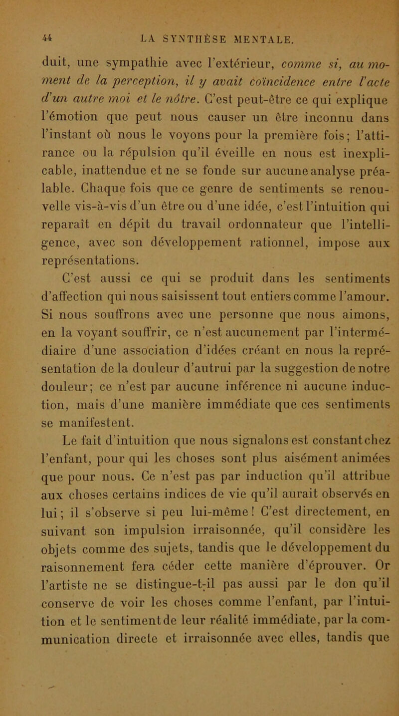 diiit, une sympathie avec l’ext(^rieur, comme si, au mo- ment de la perception, il y avait coïncidence entre l'acte d'un autre moi et le nôtre. C’est peut-être ce qui explique l’émotion que peut nous causer un être inconnu dans l’instant où nous le voyons pour la première fois; l’atti- rance ou la répulsion qu’il éveille en nous est inexpli- cable, inattendue et ne se fonde sur aucune analyse préa- lable. Chaque fois que ce genre de sentiments se renou- velle vis-à-vis d’un être ou d’une idée, c’est l’intuition qui reparaît en dépit du travail ordonnateur que l’intelli- gence, avec son développement rationnel, impose aux représentations. C’est aussi ce qui se produit dans les sentiments d’affection qui nous saisissent tout entiers comme l’amour. Si nous souffrons avec une personne que nous aimons, en la voyant souffrir, ce n’est aucunement par l’intermé- diaire d’une association d’idées créant en nous la repré- sentation de la douleur d’autrui par la suggestion de notre douleur; ce n’est par aucune inférence ni aucune induc- tion, mais d’une manière immédiate que ces sentiments se manifestent. Le fait d’intuition que nous signalons est constant chez l’enfant, pour qui les choses sont plus aisément animées que pour nous. Ce n’est pas par induction qu’il attribue aux choses certains indices de vie qu’il aurait observés en lui ; il s’observe si peu lui-même ! C’est directement, en suivant son impulsion irraisonnée, qu’il considère les objets comme des sujets,, tandis que le développement du raisonnement fera céder cette manière d’éprouver. Or l’artiste ne se distingue-t7Ü pas aussi par le don qu’il conserve de voir les choses comme l’enfant, par l’intui- tion et le sentiment de leur réalité immédiate, par la com- munication directe et irraisonnée avec elles, tandis que