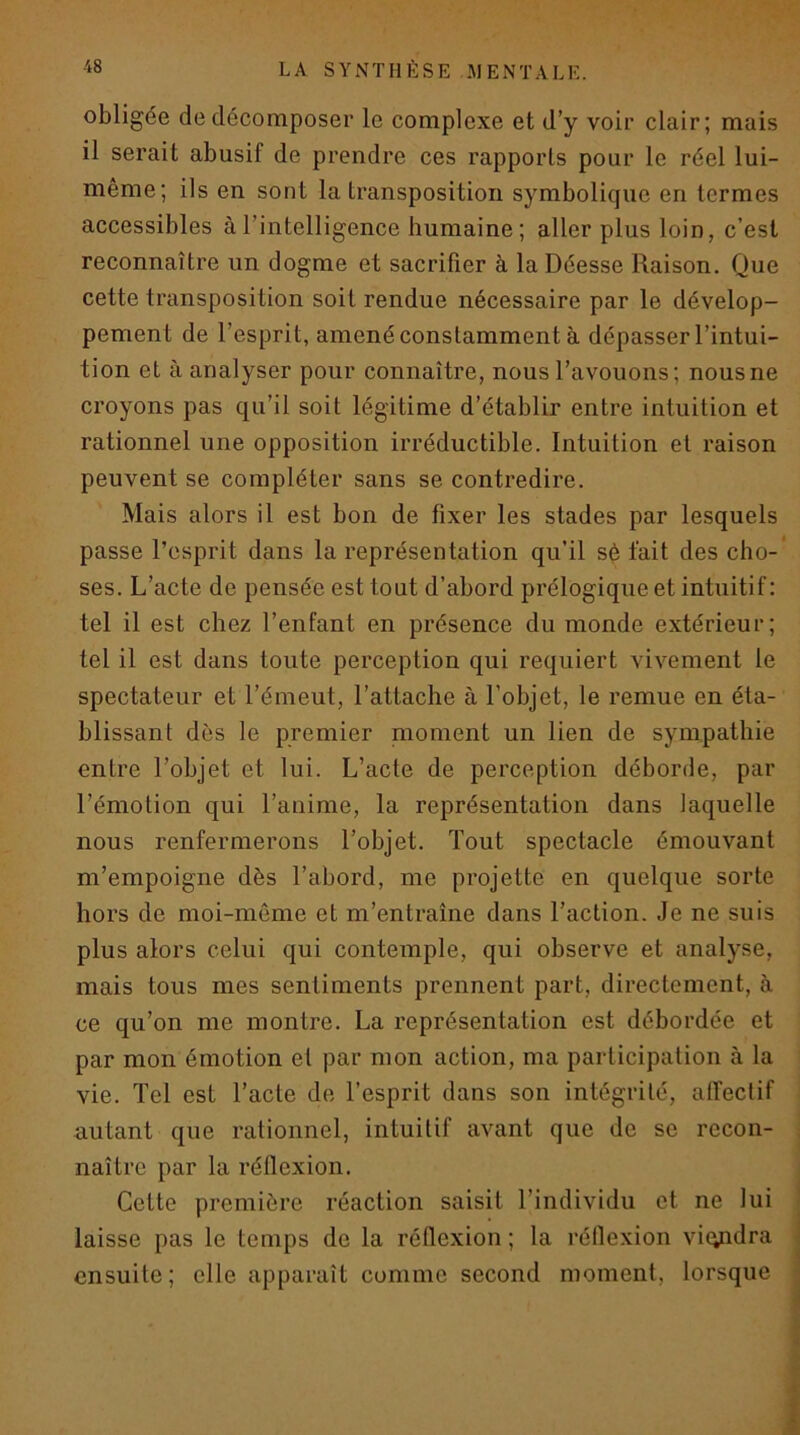 obligée de décomposer le complexe et d’y voir clair; mais il serait abusif de prendre ces rapports pour le réel lui- même; ils en sont la transposition symbolique en termes accessibles à l’intelligence humaine; aller plus loin, c’est reconnaître un dogme et sacrifier à la Déesse Raison. Que cette transposition soit rendue nécessaire par le dévelop- pement de l’esprit, amené constamment à dépasser l’intui- tion et à analyser pour connaître, nous l’avouons; nous ne croyons pas qu’il soit légitime d’établir entre intuition et rationnel une opposition irréductible. Intuition et raison peuvent se compléter sans se contredire. Mais alors il est bon de fixer les stades par lesquels passe l’esprit dans la représentation qu’il sé fait des cho-* ses. L’acte de pensée est tout d’abord prélogique et intuitif : tel il est chez l’enfant en présence du monde extérieur; tel il est dans toute perception qui requiert vivement le spectateur et l’émeut, l’attache à l’objet, le remue en éta- blissant dès le premier nioment un lien de sympathie entre l’objet et lui. L’acte de perception déborde, par l’émotion qui l’anime, la représentation dans laquelle nous renfermerons l’objet. Tout spectacle émouvant m’empoigne dès l’abord, me projette en quelque sorte hors de moi-meme et m’entraîne dans l’action. Je ne suis plus alors celui qui contemple, qui observe et analyse, mais tous mes sentiments prennent part, directement, à ce qu’on me montre. La représentation est débordée et par mon émotion et par mon action, ma participation à la vie. Tel est l’acte de l’esprit dans son intégrité, affectif autant que rationnel, intuitif avant que de se recon- naître par la réflexion. Cotte première réaction saisit l’individu et ne lui laisse pas le temps de la réflexion ; la réflexion vi(yidra ensuite; elle apparaît comme second moment, lorsque J ! 4 i r '9 r