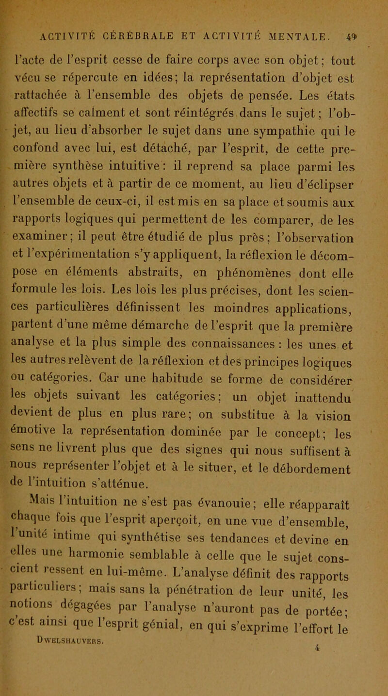 l’acte de l’esprit cesse de faire corps avec son objet; tout vécu se répercute en idées; la représentation d’objet est rattachée à l’ensemble des objets de pensée. Les états affectifs se calment et sont réintégrés dans le sujet ; l’ob- jet, au lieu d’absorber le sujet dans une sympathie qui le confond avec lui, est détaché, par l’esprit, de cette pre- mière synthèse intuitive : il reprend sa place parmi les. autres objets et à partir de ce moment, au lieu d’éclipser l’ensemble de ceux-ci, il est mis en sa place et soumis aux rapports logiques qui permettent de les comparer, de les examiner; il peut être étudié de plus près; l’observation et l’expérimentation s’y appliquent, la réflexion le décom- pose en éléments abstraits, en phénomènes dont elle formule les lois. Les lois les plus précises, dont les scien- ces particulières définissent les moindres applications, partent d’une même démarche de l’esprit que la première analyse et la plus simple des connaissances : les unes et les autres relèvent de la réflexion et des principes logiques ou catégories. Car une habitude se forme de considérer les objets suivant les catégories; un objet inattendu devient de plus en plus rare; on substitue à la vision émotive la représentation dominée par le concept; les sens ne livrent plus que des signes qui nous suffisent à nous représenter l’objet et à le situer, et le débordement de l’intuition s’atténue. Mais 1 intuition ne s est pas évanouie; elle réapparaît chaque fois que l’esprit aperçoit, en une vue d’ensemble, 1 unité intime qui synthétise ses tendances et devine en elles une harmonie semblable à celle que le sujet cons- cient ressent en lui-même. L’analyse définit des rapports particuliers; mais sans la pénétration de leur unité, les notions dégagées par l’analyse n’auront pas de portée; c est ainsi que l’esprit génial, en qui s’exprime l’effort le Dwelsiiauvehs.