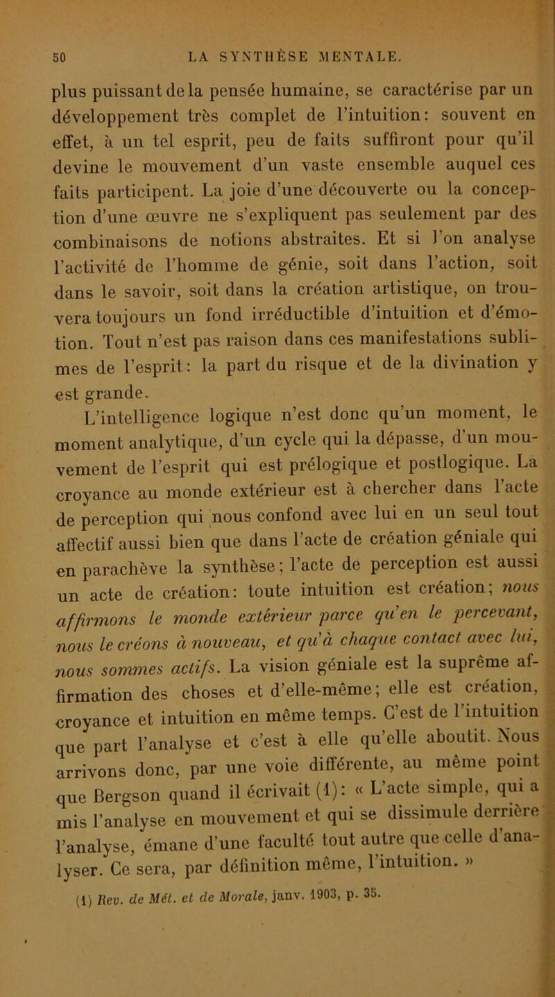 plus puissant (le la pensée humaine, se caractérise par un développement très complet de l’intuition: souvent en effet, à nn tel esprit, peu de faits suffiront pour qu’il devine le mouvement d’un vaste ensemble auquel ces faits participent. La joie d’une découverte ou la concep- tion d’une œuvre ne s’expliquent pas seulement par des combinaisons de notions abstraites. Et si l’on analyse l’activité de l’homme de génie, soit dans l’action, soit dans le savoir, soit dans la création artistique, on trou- vera toujours un fond irrédnctible d’intuition et d’émo- tion. Tout n’est pas raison dans ces manifestations subli- mes de l’esprit : la part dn risque et de la divination y est grande. L’intelligence logique n’est donc qu’nn moment, le moment analytique, d un cycle qni la dépasse, d un mou- vement de l’esprit qui est prelogique et postlogique. La croyance au monde extérieur est à chercher dans l’acte de perception qui 'nous confond avec lui en nn seul tout affectif aussi bien que dans l’acte de création géniale qui en parachève la synthèse; l’acte de perception est aussi un acte de création: toute intuition est création; 7ious affirmons le monde extérieur 'parce qu'en le percevant, nous le créons à nouveau, et qu'à chaque contact avec lin, nous sommes actifs. La vision géniale est la suprême af- firmation des choses et d’elle-même; elle est création, croyance et intuition en même temps. C’est de l’mtuition que part l’analyse et c’est à elle qu’elle aboutit. Nous arrivons donc, par une voie différente, an même point que Bergson quand il écrivait (1): « L’acte simple, qui a mis l’analyse en mouvement et qui se dissimule derrière' l’analyse, émane d’une faculté tout autre que celle d ana- lyser. Ce sera, par définition même, 1 intuition. » (1) Rev. de Mét. et de Morale, janv. 1903, p. 35.