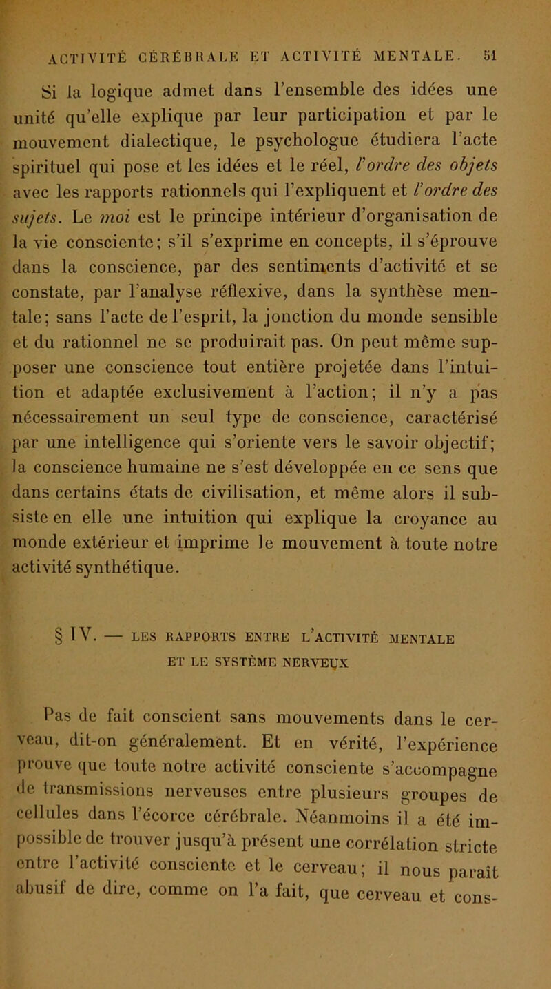 Si la logique admet dans l’ensemble des idées une unité qu’elle explique par leur participation et par le mouvement dialectique, le psychologue étudiera l’acte spirituel qui pose et les idées et le réel, l'ordre des objets avec les rapports rationnels qui l’expliquent et l'ordre des sujets. Le moi est le principe intérieur d’organisation de la vie consciente; s’il s’exprime en concepts, il s’éprouve dans la conscience, par des sentiments d’activité et se constate, par l’analyse réflexive, dans la synthèse men- tale; sans l’acte de l’esprit, la jonction du monde sensible et du rationnel ne se produirait pas. On peut même sup- poser une conscience tout entière projetée dans l’intui- üon et adaptée exclusivement à l’action; il n’y a pas nécessairement un seul type de conscience, caractérisé par une intelligence qui s’oriente vers le savoir objectif; la conscience humaine ne s’est développée en ce sens que dans certains états de civilisation, et même alors il sub- siste en elle une intuition qui explique la croyance au monde extérieur et imprime le mouvement à toute notre activité synthétique. § IV. — LES RAPPORTS ENTRE l’aCTIVITÉ MENTALE ET LE SYSTÈME NERVEUX Pas de fait conscient sans mouvements dans le cer- veau, dit-on généralement. Et en vérité, l’expérience prouve que toute notre activité consciente s’accompagne de transmissions nerveuses entre plusieurs groupes de cellules dans l’écorce cérébrale. Néanmoins il a été im- possible de trouver jusqu’à présent une corrélation stricte entre l’activité consciente et le cerveau; il nous paraît abusif de dire, comme on 1 a fait, que cerveau et cons-