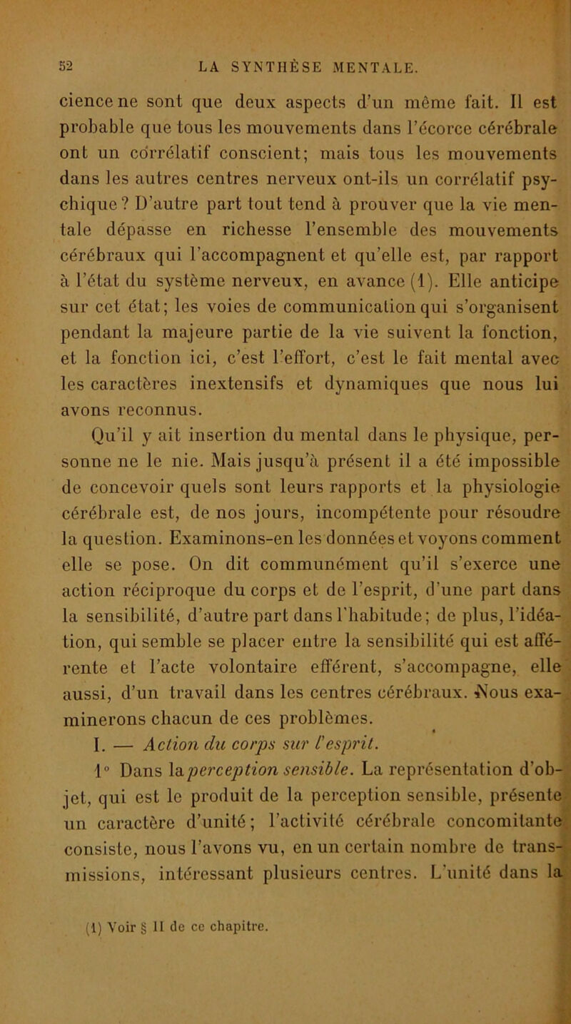 ciencene sont que deux aspects d’un même fait. Il est probable que tous les mouvements dans l’écorce cérébrale ont un corrélatif conscient; mais tous les mouvements dans les autres centres nerveux ont-ils un corrélatif psy- chique ? D’autre part tout tend à prouver que la vie men- tale dépasse en richesse l’ensemble des mouvements cérébraux qui l’accompagnent et qu’elle est, par rapport à l’état du système nerveux, en avance (1). Elle anticipe sur cet état; les voies de communication qui s’organisent pendant la majeure partie de la vie suivent la fonction, et la fonction ici, c’est l’effort, c’est le fait mental avec les caractères inextensifs et dynamiques que nous lui avons reconnus. Qu’il y ait insertion du mental dans le physique, per- sonne ne le nie. Mais jusqu’à présent il a été impossible de concevoir quels sont leurs rapports et la physiologie cérébrale est, de nos jours, incompétente pour résoudre la question. Examinons-en les données et voyons comment elle se pose. On dit communément qu’il s’exerce une action réciproque du corps et de l’esprit, d’une part dans la sensibilité, d’autre part dans l’habitude; de plus, l’idéa- tion, qui semble se placer entre la sensibilité qui est affé- rente et l’acte volontaire efférent, s’accompagne, elle aussi, d’un travail dans les centres cérébraux. i\ous exa- minerons chacun de ces problèmes. I. — Action du corps sur L'esprit. 1 Dans \b.perception sensible. La représentation d’ob- jet, qui est le produit de la perception sensible, présente un caractère d’unité; l’activité cérébrale concomitante, consiste, nous l’avons vu, en un certain nombre de trans- missions, intéressant plusieurs centres. L’unité dans la (1) Voir § II de ce chapitre.