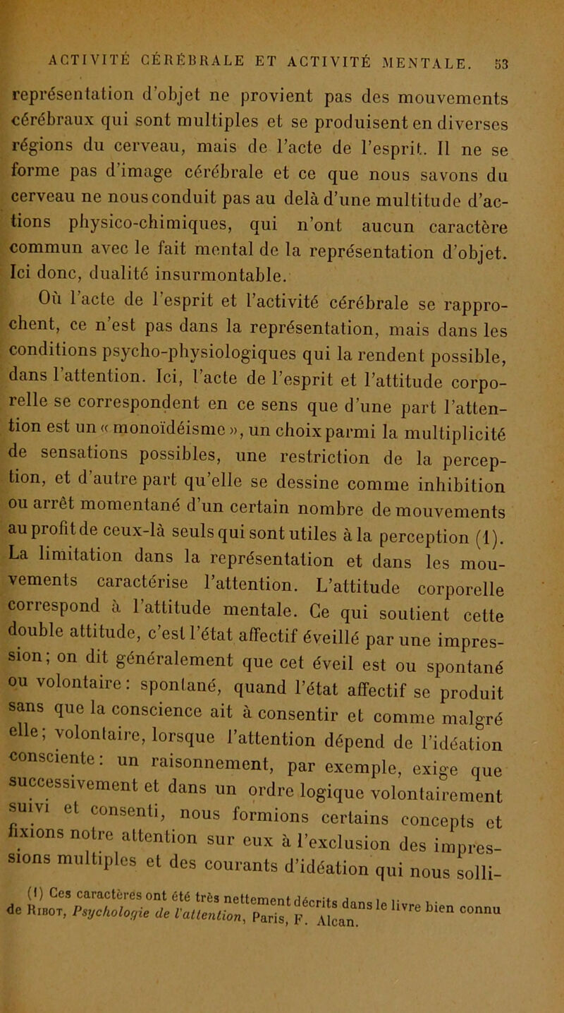 représentation d’objet ne provient pas des mouvements cérébraux qui sont multiples et se produisent en diverses régions du cerveau, mais de l’acte de l’esprit. Il ne se forme pas d’image cérébrale et ce que nous savons du cerveau ne nous conduit pas au delà d’une multitude d’ac- tions physico-chimiques, qui n’ont aucun caractère commun avec le fait montai de la représentation d’objet. Ici donc, dualité insurmontable. Où 1 acte de l’esprit et l’activité cérébrale se rappro- chent, ce n’est pas dans la représentation, mais dans les conditions psycho-physiologiques qui la rendent possible, dans l’attention. Ici, l’acte de l’esprit et l’attitude corpo- relle se correspondent en ce sens que d’une part l’atten- tion est un « monoïdéisme », un choix parmi la multiplicité de sensations possibles, une restriction de la percep- tion, et d autre part qu’elle se dessine comme inhibition ou arrêt momentané d’un certain nombre de mouvements auprolitde ceux-là seuls qui sont utiles àla perception (1). La limitation dans la représentation et dans les mou- vements caractérise l’attention. L’attitude corporelle correspond à 1 attitude mentale. Ce qui soutient cette double attitude, c’est l’état affectif éveillé par une impres- sion; on dit généralement que cet éveil est ou spontané ou volontaire : spontané, quand l’état aftectif se produit sans que la conscience ait à consentir et comme malgré ele; volontaire, lorsque l’attention dépend de l’idéation consciente : un raisonnement, par exemple, exige que successivement et dans un ordre logique volontairement suivi et consenti, nous formions certains concepts et ixions notre attention sur eux à l’exclusion des impres- sions multiples et des courants d’idéation qui nous solli- (I) Ces caractères ont été très nettempntfl6p,.:te i >• de Ribot, Psychologie de Vatlenüon, Paris, V. AlLn