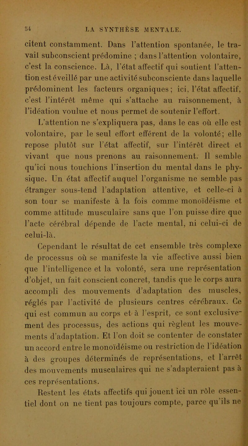 T 54 LA SYNTHÈSE MENTALE. citent constamment. Dans l’attention spontanée, le tra- vail subconscient prédomine ; dans l’attention volontaire, c’est la conscience. Là, l’état affectif qui soutient l’atten- tion est éveillé par une activité subconsciente dans laquelle prédominent les facteurs organiques; ici, l’état affectif, c’est l’intérêt même qui s’attache au raisonnement, à l’idéation voulue et nous permet de soutenir l’effort. L’attention ne s’expliquera pas, dans le cas où elle est volontaire, par le seul effort efférent de la volonté; elle repose plutôt sur l’état affectif, sur l’intérêt direct et vivant que nous prenons au raisonnement. 11 semble qu’ici nous touchions l’insertion du mental dans le phy- sique. Un état affectif auquel l’organisme ne semble pas étranger sous-tend l’adaptation attentive, et celle-ci à son tour se manifeste à la fois comme monoïdéisme et comme attitude musculaire sans que l’on puisse dire que l’acte cérébral dépende de l’acte mental, ni celui-ci de celui-là. Cependant le résultat de cet ensemble très complexe de processus où se manifeste la vie affective aussi bien que l’intelligence et la volonté, sera une représentation d’objet, un fait conscient concret, tandis que le corps aura accompli des mouvements d’adaptation des muscles, réglés par l’activité de plusieurs centres cérébraux. Ce qui est commun au corps et à l’esprit, ce sont exclusive ;;; ment des processus, des actions qui règlent les mouve- | ments d’adaptation. Et l’on doit se contenter de constater un accord entre le monoïdéisme ou restriction de l’idéation à des groupes déterminés de représentations, et l’arrêt des mouvements musculaires qui ne s’adapteraient pas a ces représentations. Restent les états affectifs qui jouent ici un rôle essen- tiel dont on ne tient pas toujours compte, parce qu’ils ne