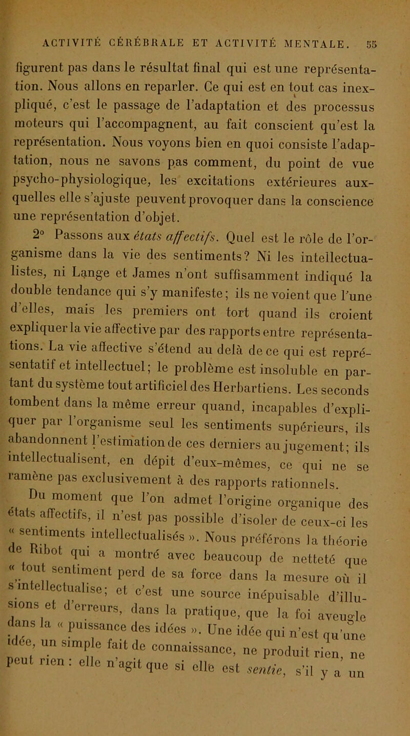 figurent pas dans le résultat final qui est une représenta- tion. Nous allons en reparler. Ce qui est en tout cas inex- pliqué, c’est le passage de l’adaptation et des processus moteurs qui l’accompagnent, au fait conscient qu’est la représentation. Nous voyons bien en quoi consiste l’adap- tation, nous ne savons pas comment, du point de vue psycho-physiologique, les excitations extérieures aux- quelles eJle s ajuste peuvent provoquer dans la conscience une représentation d’objet. 2° Passons aux états affectifs. Quel est le rôle de l’or- ganisme dans la vie des sentiments? Ni les intellectua- listes, ni Lange et James n’ont suffisamment indiqué la double tendance qui s’y manifeste ; ils ne voient que Tune d’elles, mais les premiers ont tort quand ils croient expliquer la vie affective par des rapports entre représen ta- tions. La vie affective s étend au delà de ce qui est repré- sentatif et intellectuel; le problème est insoluble en par- tant du système tout artificiel des Herbartiens. Les seconds tombent dans la même erreur quand, incapables d’expli- quer par l’organisme seul les sentiments supérieurs, ils abandonnent l’estimation de ces derniers au jugement’; ils intellectualisent, en dépit d’eux-mêmes, ce qui ne se ramène pas exclusivement à des rapports rationnels Du moment que l’on admet l’origine organique des états affectifs, il n’est pas possible d’isoler de ceux-ci les « sentiments intellectualisés ». Nous préférons la théorie de H,bot qu, a montré avec beaucoup de netteté que « tout sentiment perd de sa force dans la mesure où il S intelleclualise; et c’est une source inépuisable d’illu- sions e cireurs, dans la pratique, que la foi aveugle < ans la puissance des idées ». Une idée qui n’est qu’une ee un simp e fait do connaissance, ne produit ri!n, ne peut rien . elle n agit que si elle est sentie, s'il y a un