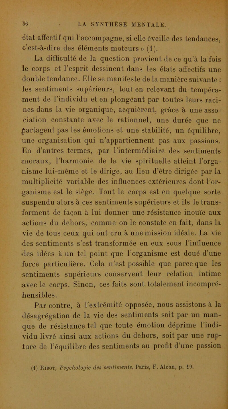 ■état affectif qui l’accompagne, si elle éveille des tendances, ■c’est-à-dire des éléments moteurs» (1). La difficulté de la question provient de ce qu’à la fois le corps et l’esprit dessinent dans les états affectifs une double tendance. Elle se manifeste de la manière suivante : les sentiments supérieurs, tout en relevant du tempéra- ment de l’individu et en plongeant par toutes leurs raci- nes dans la vie organique, acquièrent, grâce à une asso- ciation constante avec le rationnel, une durée que ne partagent pas les émotions et une stabilité, un équilibre, une organisation qui n^’appartiennent pas aux passions. En d’autres termes, par l’intermédiaire des sentiments moraux, l’harmonie de la vie spirituelle atteint l’orga- nisme lui-même et le dirige, au lieu d’être dirigée par la multiplicité variable des influences extérieures dont l’or- ■ganisme est le siège. Tout le corps est en quelque sorte suspendu alors à ces sentiments supérieurs et ils le trans- forment de façon à lui donner une résistance inouïe aux actions du dehors, comme on le constate en fait, dans la vie de tous ceux qui ont cru à une mission idéale. La vie ■des sentiments s’est transformée en eux sous l’influence ■des idées à un tel point que l’organisme est doué d’une force particulière. Cela n’est possible que parce que les sentiments supérieurs conservent leur relation intime -avec le corps. Sinon, ces faits sont totalement incompré- hensibles. Par contre, à l’extrémité opposée, nous assistons à la désagrégation de la vie des sentiments soit par un man- que de résistance tel que toute émotion déprime l’indi- vidu livré ainsi aux actions du dehors, soit par une rup- ture de l’équilibre des sentiments au profit d’une passion (1) Ribot, Psychologie des sentiments, Paris, F. Alcan, p. 19.