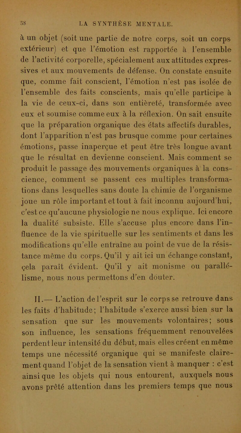 à un objet (soit une partie de notre corps, soit un corps extérieur) et que l’émotion est rapportée à l’ensemble de l’activité corporelle, spécialement aux attitudes expres- sives et aux mouvements de défense. On constate ensuite que, comme fait conscient, l’émotion n’est pas isolée de l’ensemble des faits conscients, mais qu’elle participe à la vie de ceux-ci, dans son entièreté, transformée avec eux et soumise comme eux à la réflexion. On sait ensuite que la préparation organique des états affectifs durables, dont l’apparition n’est pas brusque comme pour certaines émotions, passe inaperçue et peut être très longue avant que le résultat en devienne conscient. Mais comment se produit le passage des mouvements organiques à la cons- cience, comment se passent ces multiples transforma- tions dans lesquelles sans doute la chimie de l’organisme joue un rôle important et tout à fait inconnu aujourd’hui, c’est ce qu’aucune physiologie ne nous explique. Ici encore la dualité subsiste. Elle s’accuse plus encore dans l’in- fluence de la vie spirituelle sur les sentiments et dans les modifications qu’elle entraîne au point de vue de la résis- tance même du corps. Qu’il y ait ici un échange constant, çela paraît évident. Qu’il y ait monisme ou parallé- lisme, nous nous permettons d’en douter. IL— L’action de l’esprit sur le corps se retrouve dans les faits d’habitude; l’habitude s’exerce aussi bien sur la sensation que sur les mouvements volontaires; sous son influence, les sensations fréquemment renouvelées perdent leur intensité du début, mais elles créent en même temps une nécessité organique qui se manifeste claire- ment quand l’objet de la sensation vient à manquer : c’est ainsique les objets qui nous entourent, auxquels nous avons prêté attention dans les premiers temps que nous