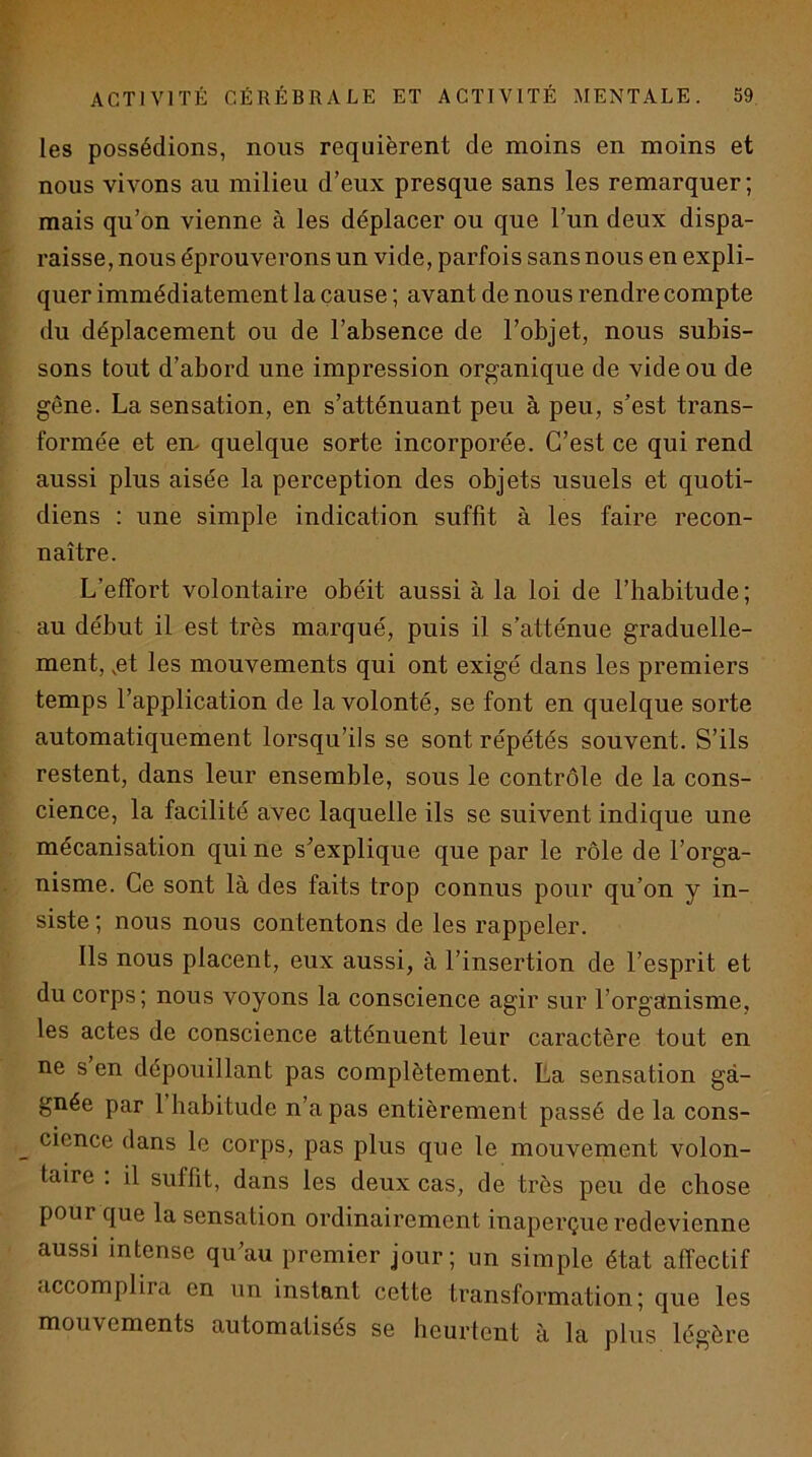 les possédions, nous requièrent de moins en moins et nous vivons au milieu d’eux presque sans les remarquer; mais qu’on vienne à les déplacer ou que l’un deux dispa- raisse, nous éprouverons un vide, parfois sans nous en expli- quer immédiatement la cause ; avant de nous rendre compte du déplacement ou de l’absence de l’objet, nous subis- sons tout d’abord une impression organique de vide ou de gêne. La sensation, en s’atténuant peu à peu, s’est trans- formée et em quelque sorte incorporée. C’est ce qui rend aussi plus aisée la perception des objets usuels et quoti- diens : une simple indication suffît à les faire recon- naître. L’effort volontaire obéit aussi à la loi de l’habitude ; au début il est très marqué, puis il s’atténue graduelle- ment, ,et les mouvements qui ont exigé dans les premiers temps l’application de la volonté, se font en quelque sorte automatiquement lorsqu’ils se sont répétés souvent. S’ils restent, dans leur ensemble, sous le contrôle de la cons- cience, la facilité avec laquelle ils se suivent indique une mécanisation qui ne s’explique que par le rôle de l’orga- nisme. Ce sont là des faits trop connus pour qu’on y in- siste ; nous nous contentons de les rappeler. Ils nous placent, eux aussi, à l’insertion de l’esprit et du corps; nous voyons la conscience agir sur l’organisme, les actes de conscience atténuent leur caractère tout en ne s en dépouillant pas complètement. La sensation ga- gnée par 1 habitude n’a pas entièrement passé de la cons- cience dans le corps, pas plus que le mouvement volon- taire . il suffit, dans les deux cas, de très peu de chose pour que la sensation ordinairement inaperçue redevienne aussi intense qu’au premier jour; un simple état affectif accomplira en un instant cette transformation; que les mouvements automatisés se heurtent à la plus légère
