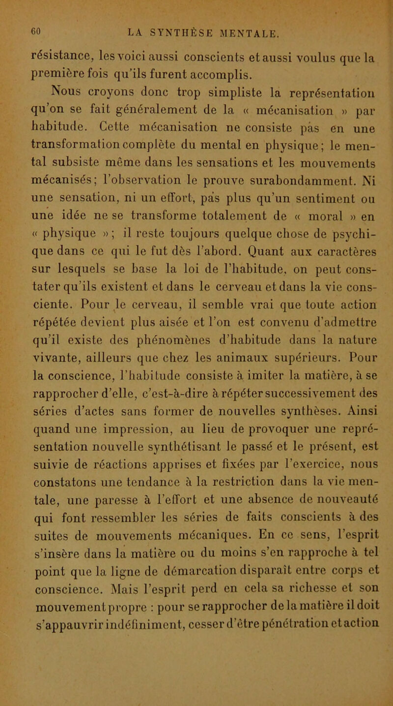 résistance, les voici aussi conscients et aussi voulus que la première fois qu’ils furent accomplis. Nous croyons donc trop simpliste la représentation qu’on se fait généralement de la « mécanisation » par habitude. Cette mécanisation ne consiste pas en une transformation complète du mental en physique; le men- tal subsiste même dans les sensations et les mouvements mécanisés; l’observation le prouve surabondamment. Ni une sensation, ni un effort, pas plus qu’un sentiment ou une idée ne se transforme totalement de « moral » en « physique » ; il reste toujours quelque chose de psychi- que dans ce qui le fut dès l’abord. Quant aux caractères sur lesquels se base la loi de l’habitude, on peut cons- tater qu’ils existent et dans le cerveau et dans la vie cons- ciente. Pour Je cerveau, il semble vrai que toute action répétée devient plus aisée et l’on est convenu d’admettre qu’il existe des phénomènes d’habitude dans la nature vivante, ailleurs que chez les animaux supérieurs. Pour la conscience, l’habitude consiste à imiter la matière, à se rapprocher d’elle, c’est-à-dire à répéter successivement des séries d’actes sans former de nouvelles synthèses. Ainsi quand une impression, au lieu de provoquer une repré- sentation nouvelle synthétisant le passé et le présent, est suivie de réactions apprises et fixées par l’exercice, nous constatons une tendance à la restriction dans la vie men- tale, une paresse à l’effort et une absence de nouveauté qui font ressembler les séries de faits conscients à des suites de mouvements mécaniques. En ce sens, l’esprit s’insère dans la matière ou du moins s’en rapproche à tel point que la ligne de démarcation disparaît entre corps et conscience. Mais l’esprit perd en cela sa richesse et son mouvement propre : pour se rapprocher de la matière il doit s’appauvrir indéfiniment, cesser d’être pénétration et action