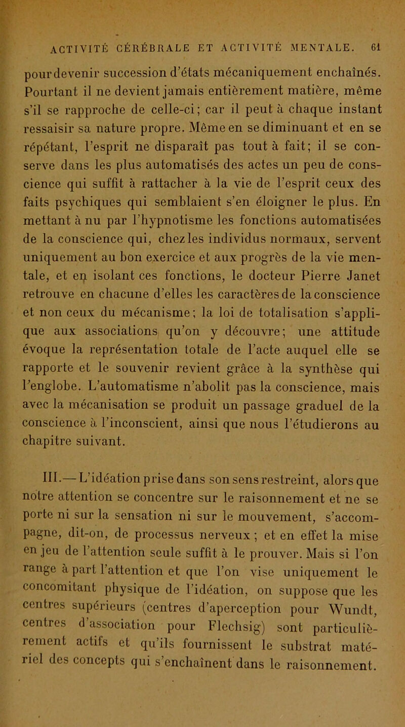 pour devenir succession d’états mécaniquement enchaînés. Pourtant il ne devient jamais entièrement matière, même s’il se rapproche de celle-ci; car il peut à chaque instant ressaisir sa nature propre. Même en se diminuant et en se répétant, l’esprit ne disparaît pas tout à fait; il se con- serve dans les plus automatisés des actes un peu de cons- cience qui suffit à rattacher à la vie de l’esprit ceux des faits psychiques qui semblaient s’en éloigner le plus. En mettant à nu par l’hypnotisme les fonctions automatisées de la conscience qui, chez les individus normaux, servent uniquement au bon exercice et aux progrès de la vie men- tale, et eq isolant ces fonctions, le docteur Pierre Janet retrouve en chacune d’elles les caractères de la conscience et non ceux du mécanisme; la loi de totalisation s’appli- que aux associations qu’on y découvre; une attitude évoque la représentation totale de l’acte auquel elle se rapporte et le souvenir revient grâce à la synthèse qui Eenglobe. L’automatisme n’abolit pas la conscience, mais avec la mécanisation se produit un passage graduel de la conscience à l’inconscient, ainsi que nous l’étudierons au chapitre suivant. IIL—L’idéation prise dans son sens restreint, alors que notre attention se concentre sur le raisonnement et ne se porte ni sur la sensation ni sur le mouvement, s’accom- pagne, dit-on, de processus nerveux ; et en effet la mise en jeu de l’attention seule suffit à le prouver. Mais si l’on range à part l’attention et que l’on vise uniquement le concomitant physique de l’idéation, on suppose que les centres supérieurs (centres d’aperception pour Wundt, centres d’association pour Flechsig) sont particuliè- rement actifs et qu’ils fournissent le substrat maté- riel des concepts qui s enchaînent dans le raisonnement.
