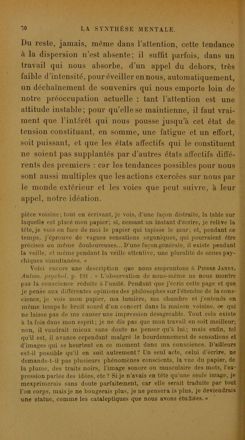 Du reste, jamais, même dans l’attention, cette tendance à la dispersion n’est absente; il suffit parfois, dans un travail qui nous absorbe, d’un appel du dehors, très faible d’intensité, pour éveiller en nous, automatiquement, un déchaînement de souvenirs qui nous emporte loin de notre préoccupation actuelle : tant l’attention est une attitude instable; pour qu’elle se maintienne, il faut vrai- ment que l’intérêt qui nous pousse jusqu’à cet état de tension constituant, en somme, une fatigue et un effort, soit puissant, et que les états affectifs qui le constituent ne soient pas supplantés par d’autres états affectifs diffé- rents des premiers : car les tendances possibles pour nous . sont aussi multiples que les actions exercées sur nous par le monde extérieur et les voies que peut suivre, à leur appel, notre idéation. pièce voisine; tout en écrivant, je vois, d’une façon distraite, la table sur laquelle est placé mon papier; si, cessant un instant d’écrire, je relève la tête,je vois en face de moi le papier qui tapisse le mur; et, pendant ce temps, j’éprouve de vagues sensations organiques, qui pourraient être précises ou même douloureuses... D’une façon générale, il e.\iste pendant la veille, et même pendant la veille attentive, une pluralité de séries psy- chiques simultanées. » Voici encore une description que nous empruntons à Pierre Janet, Autom. j)s>jchol. p. 191 . « L’observation de nous-même ne nous montre pas la conscience réduite à l’unité. Pendant que j’écris cette page et que je pense aux différentes opinions des philosophes sur l’étendue de la cons- cience, je vois mon papier, ma lumière, ma chambre et j'entends en même temps le bruit sourd d’un concert dans la maison voisine, oe qui ne laisse pas de me causer une impression désagréable. Tout cela existe à la fois dans mon esprit; je ne dis pas que mon travail en soit meilleur; non, il vaudrait mieux sans doute ne penser qu’à lui ; mais enfin, tel qu’il est, il avance cependant malgré le bourdonnement de sensations et ■ d’images qui se heurtent en ce moment dans ma conscience. D’ailleurs est-il possible qu’il en soit autrement? Un seul acte, celui d’écrire, ne demande-t-il pas plusieurs phénomènes conscients, la vue du papier, de > ' la plume, des traits noirs, l’image sonore ou musculaire des mots, l’ex- pression parlée des idées, etc? Si je n’avais en tête qu’une seule image, je mexprimerais sans doute parfaitement, car elle serait traduite par tout | l’on corps, mais je ne bougerais plus, je ne pensera is plus, je deviendrais 1 une statue, comme les cataleptiques que nous avons étudiées. »