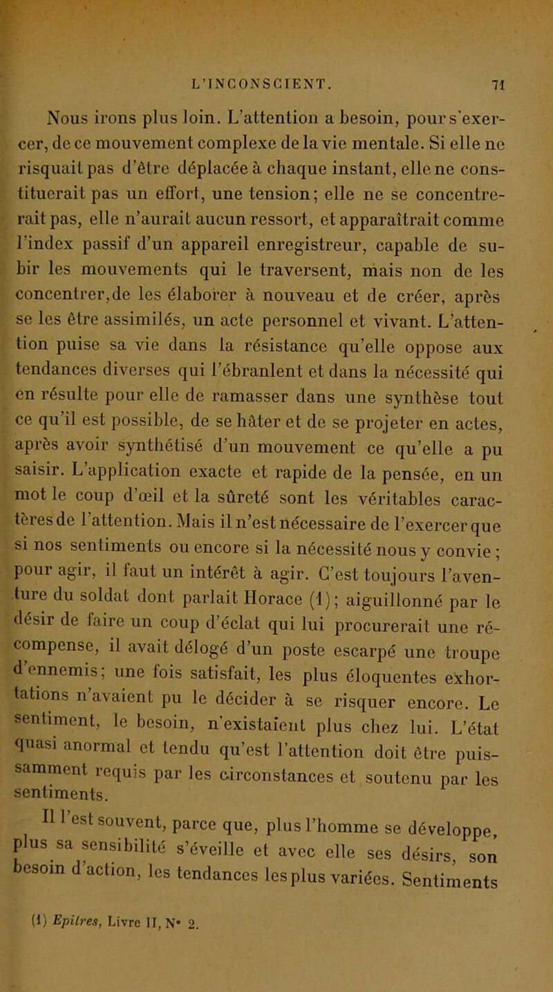 Nous irons plus loin. L’attention a besoin, pour s’exer- cer, de ce mouvement complexe de la vie mentale. Si elle ne risquait pas d’être déplacée à chaque instant, elle ne cons- tituerait pas un effort, une tension ; elle ne se concentre- rait pas, elle n’aurait aucun ressort, et apparaîtrait comme l’index passif d’un appareil enregistreur, capable de su- bir les mouvements qui le traversent, mais non de les concentrer,de les élaborer à nouveau et de créer, après se les être assimilés, un acte personnel et vivant. L’atten- tion puise sa vie dans la résistance qu’elle oppose aux tendances diverses qui l’ébranlent et dans la nécessité qui en résulte pour elle de ramasser dans une synthèse tout ce qu’il est possible, de se hâter et de se projeter en actes, après avoir synthétisé d’un mouvement ce qu’elle a pu saisir. L application exacte et rapide de la pensée, en un mot le coup d’œil et la sûreté sont les véritables carac- tèiesde 1 attention. Mais il n’est nécessaire de l’exercer que si nos sentiments ou encore si la nécessité nous y convie ; pour agir, il faut un intérêt à agir. C’est toujours l’aven- ture du soldat dont parlait Horace (1); aiguillonné par le désir de faire un coup d’éclat qui lui procurerait une ré- compense, il avait délogé d’un poste escarpé une troupe d ennemis, une fois satisfait, les plus éloquentes exhor- tations n’avaient pu le décider à se risquer encore. Le sentiment, le besoin, n’existaient plus chez lui. L’état quasi anormal et tendu qu’est l’attention doit être puis- samment requis par les circonstances et soutenu par les sentiments. Il 1 est souvent, parce que, plus l’homme se développe, plus sa sensibilité s’éveille et avec elle ses désirs, son esoin d’action, les tendances les plus variées. Sentiments (I) Epîlres, Livre II, N* 2.