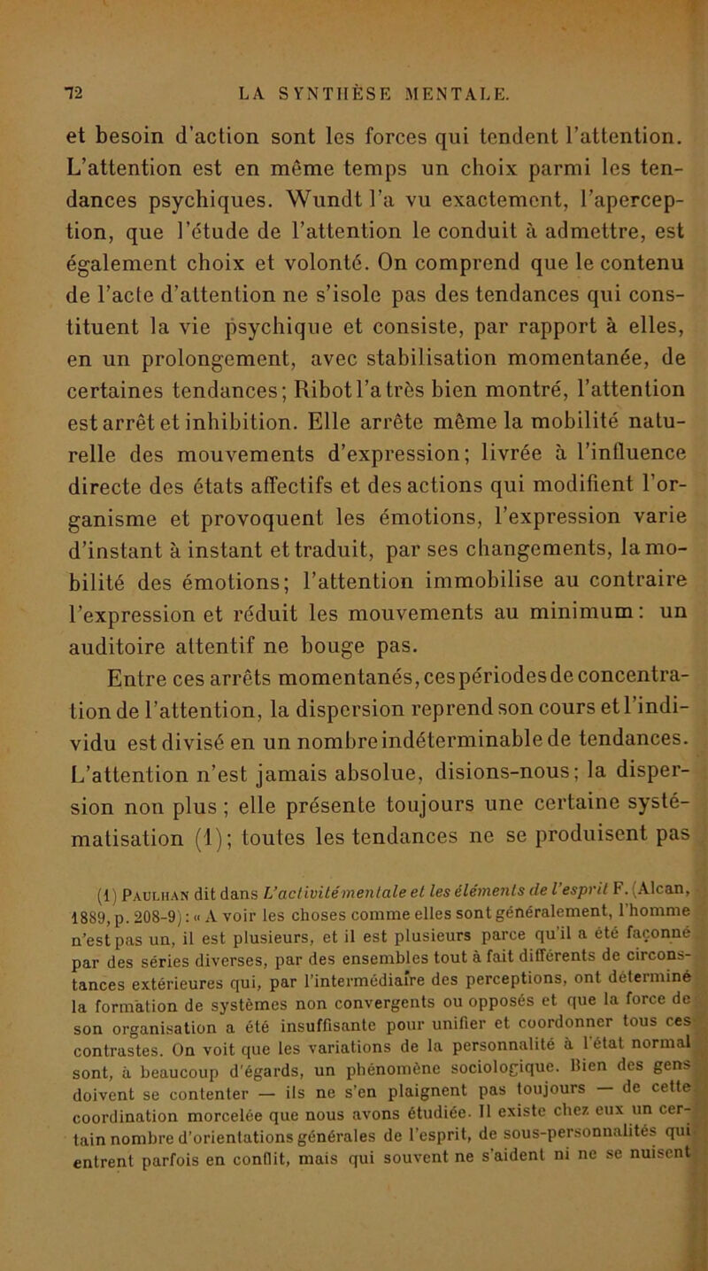 et besoin d’action sont les forces qui tendent l’attention. L’attention est en même temps un choix parmi les ten- dances psychiques. Wundt l’a vu exactement, l’apercep- tion, que l’étude de l’attention le conduit à admettre, est également choix et volonté. On comprend que le contenu de l’acte d’attention ne s’isole pas des tendances qui cons- tituent la vie psychique et consiste, par rapport à elles, en un prolongement, avec stabilisation momentanée, de certaines tendances; Ribot l’a très bien montré, l’attention est arrêt et inhibition. Elle arrête même la mobilité natu- relle des mouvements d’expression; livrée à l’influence directe des états affectifs et des actions qui modifient l’or- ganisme et provoquent les émotions, l’expression varie d’instant à instant et traduit, par ses changements, la mo- bilité des émotions; l’attention immobilise au contraire Texpression et réduit les mouvements au minimum : un auditoire attentif ne bouge pas. Entre ces arrêts momentanés, ces périodes de concentra- tion de l’attention, la dispersion reprend son cours et l’indi- vidu est divisé en un nombre indéterminable de tendances. L’attention n’est jamais absolue, disions-nous; la disper- sion non plus ; elle présente toujours une certaine systé- matisation (1); toutes les tendances ne se produisent pas (1) Paulhan dit dans L’aclivitémentale et les éléments de l’esprit F. (Alcan, 1889, p. 208-9) : « A voir les choses comme elles sont généralement, l’homme n’est pas un, il est plusieurs, et il est plusieurs parce qu’il a été façonné par des séries diverses, par des ensembles tout à fait différents de circons- tances extérieures qui, par l’intermédiaire des perceptions, ont déterminé la formation de systèmes non convergents ou opposés et que la force de son organisation a été insuffisante pour unifier et coordonner tous ces contrastes. On voit que les variations de la personnalité à 1 état normal sont, à beaucoup d'égards, un phénomène sociologique. Bien des gens doivent se contenter — ils ne s’en plaignent pas toujours — de cette, coordination morcelée que nous avons étudiée. 11 existe chez eux un cer- tain nombre d’orientations générales de l’esprit, de sous-personnalités quii entrent parfois en conflit, mais qui souvent ne s’aident ni ne se nuisent