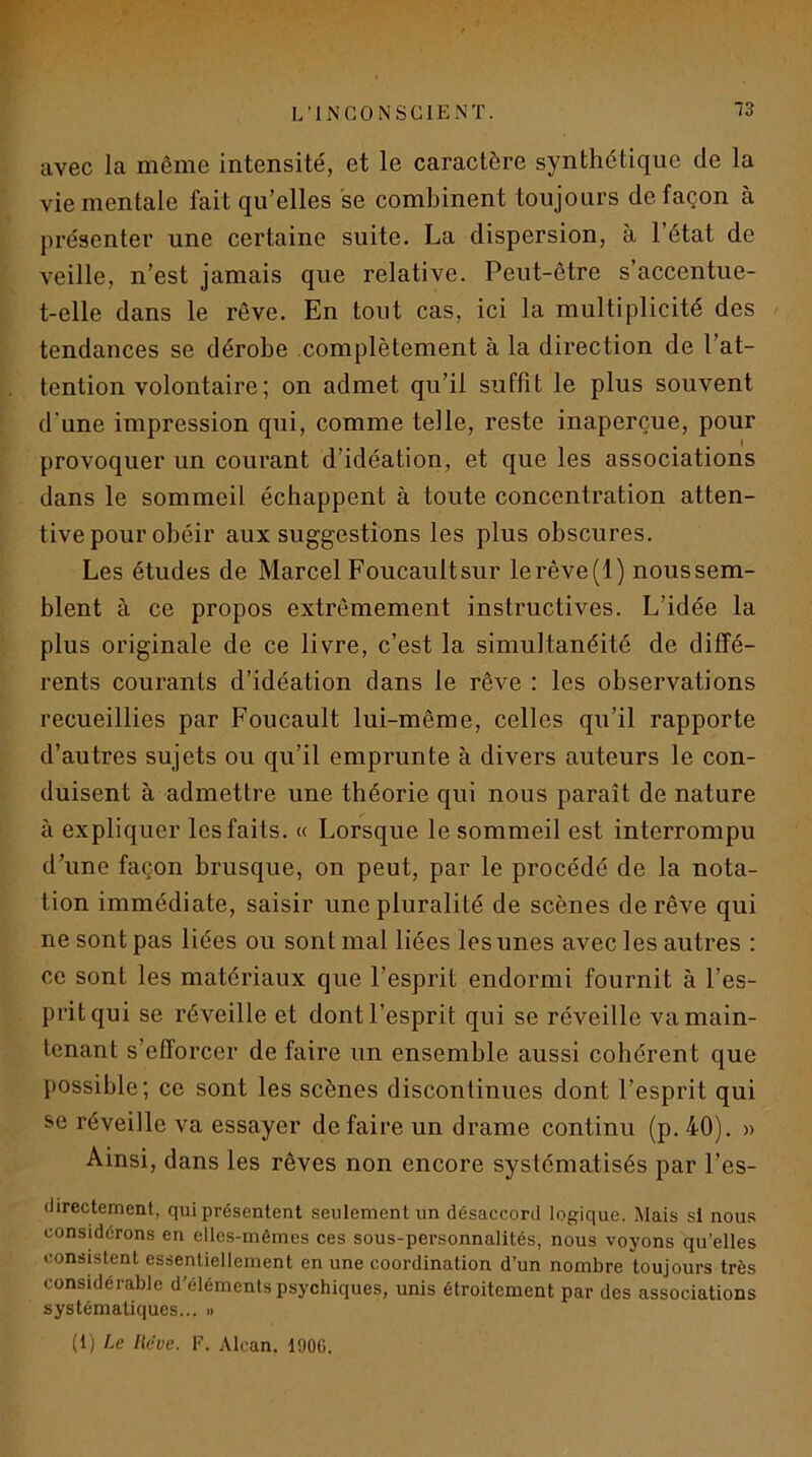 avec la même intensité, et le caractère synthétique de la vie mentale fait qu’elles se combinent toujours de façon à présenter une certaine suite. La dispersion, à l’état de veille, n’est jamais que relative. Peut-être s’accentue- t-elle dans le rêve. En tout cas, ici la multiplicité des > tendances se dérobe complètement à la direction de l’at- tention volontaire ; on admet qu’il suffît le plus souvent d’une impression qui, comme telle, reste inaperçue, pour provoquer un courant d’idéation, et que les associations dans le sommeil échappent à toute concentration atten- tive pour obéir aux suggestions les plus obscures. Les études de Marcel Foucaultsur lerêve(l) noussem- blent à ce propos extrêmement instructives. L’idée la plus originale de ce livre, c’est la simultanéité de diffé- rents courants d’idéation dans le rêve : les observations recueillies par Foucault lui-même, celles qu’il rapporte d’autres sujets ou qu’il emprunte à divers auteurs le con- duisent à admettre une théorie qui nous paraît de nature à expliquer les faits. « Lorsque le sommeil est interrompu d’une façon brusque, on peut, par le procédé de la nota- tion immédiate, saisir une pluralité de scènes de rêve qui ne sont pas liées ou sont mal liées les unes avec les autres : ce sont les matériaux que l’esprit endormi fournit à l’es- prit qui se réveille et dont l’esprit qui se réveille va main- tenant s’efforcer de faire un ensemble aussi cohérent que possible; ce sont les scènes discontinues dont l’esprit qui se réveille va essayer de faire un drame continu (p. 40). » Ainsi, dans les rêves non encore systématisés par l’es- (lirectement, qui présentent seulement un désaccord logique. Mais si nous considérons en elles-mêmes ces sous-personnalités, nous voyons qu’elles consistent essentiellement en une coordination d’un nombre toujours très considérable d’éléments psychiques, unis étroitement par des associations systématiques... » (1) Le lieue. F. Alcan. I90G.