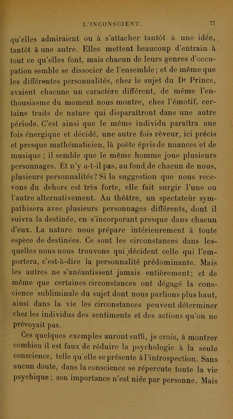 qu’elles admiraient ou à s’attacher tantôt à une idée, . tantôt à une autre. Elles mettent beaucoup d’entrain à tout ce qu’elles font, mais chacun de leurs genres d’occu- pation semble se dissocier de l’ensemble ; et de même que les différentes personnalités, chez le sujet du Dr Prince, avaient chacune un caractère différent, de même l’en- thousiasme du moment nous montre, chez l’émotif, cer- tains traits de nature qui disparaîtront dans une autre période. C’est ainsi que le même individu paraîtra une fois énergique et décidé, une autre fois rêveur, ici précis et presque mathématicien, là poète épris dé nuances et de musique ; il semble que le même homme joue plusieurs personnages. Et n’y a-t-il pas, aufond.de chacun de nous, plusieurs personnalités? Si la suggestion que nous rece- vons du dehors est très forte, elle fait surgir l’une ou l’autre alternativement. Au théâtre, un spectateur sym- pathisera avec plusieurs personnages différents, dont il suivra la destinée, en s’incorporant presque dans chacun d’eux. La nature nous prépare intérieurement à toute espèce de destinées. Ce sont les circonstances dans les- quelles nous nous trouvons qui ^décident celle qui l’em- portera, c’est-à-dire la personnalité prédominante. Mais les autres ne s’anéantissent jamais entièrement; et de même que certaines circonstances ont dégagé la cons- cience subliminale du sujet dont nous parlions plus haut, ainsi dans la vie les circonstances peuvent déterminer chez les individus des sentiments et des actions qu’on ne prévoyait pas. Ces quelques exemples auront suffi, je crois, à montrer combien il est faux de réduire la psychologie à la seule conscience, telle qu'elle se présente à l’introspection. Sans aucun doute, dans la conscience se répercute toute la vie psychique; son importance n’est niée par personne. Mais
