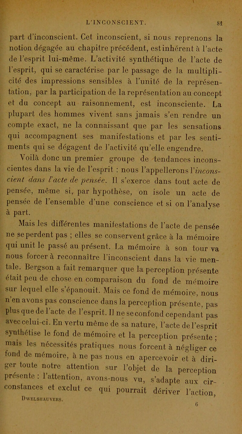 V L’INCONSCIENT. 8Î part d’inconscient. Cet inconscient, si nous reprenons la notion dégagée au chapitre précédent, est inhérent à l’acte de l’esprit lui-même. L’activité synthétique de l’acte de l’esprit, qui se caractérise par le passage de la multipli- cité des impressions sensibles à l’unité de la représen- tation, par la participation de la représentation au concept et du concept au raisonnement, est inconsciente. La plupart des hommes vivent sans jamais s’en rendre un compte exact, ne la connaissant que par les sensations qui accompagnent ses manifestations et par les senti- ments qui se dégagent de l’activité qu’elle engendre. Voilà donc un premier groupe de tendances incons- cientes dans la vie de l’esprit : nous l’appellerons Vincons- cient dans l’acte de pensée. 11 s’exerce dans tout acte de pensée, même si,, par hypothèse, on isole un acte de pensée de l’ensemble d’une conscience et si on l’analyse à part. Mais les différentes manifestations de l’acte de pensée ne reperdent pas ; elles se conservent grâce à la mémoire qui unit le passé au présent. La mémoire à son tour va nous forcer à reconnaître l’inconscient dans la vie men- tale. Bergson a fait remarquer que la perception présente était peu de chose en comparaison du fond de mémoire siii lequel elle s épanouit. Mais ce fond de mémoire, nous n’en avons pas conscience dans la perception présente, pas plus que de l’acte de l’esprit. 11 ne se confond cependant pas avec celui-ci. En vertu même de sa nature, l’acte de l’esprit synthétise le fond de mémoire et la perception présente ; mais les nécessités pratiques nous forcent à négliger ce fond de mémoire, à ne pas nous en apercevoir et à diri- ger toute notre attention sur l’objet de la perception présente : l’attention, avons-nous vu, s’adapte aux cir- constances et exclut ce qui pourrait dériver l’action, Dwelsiiauvers.