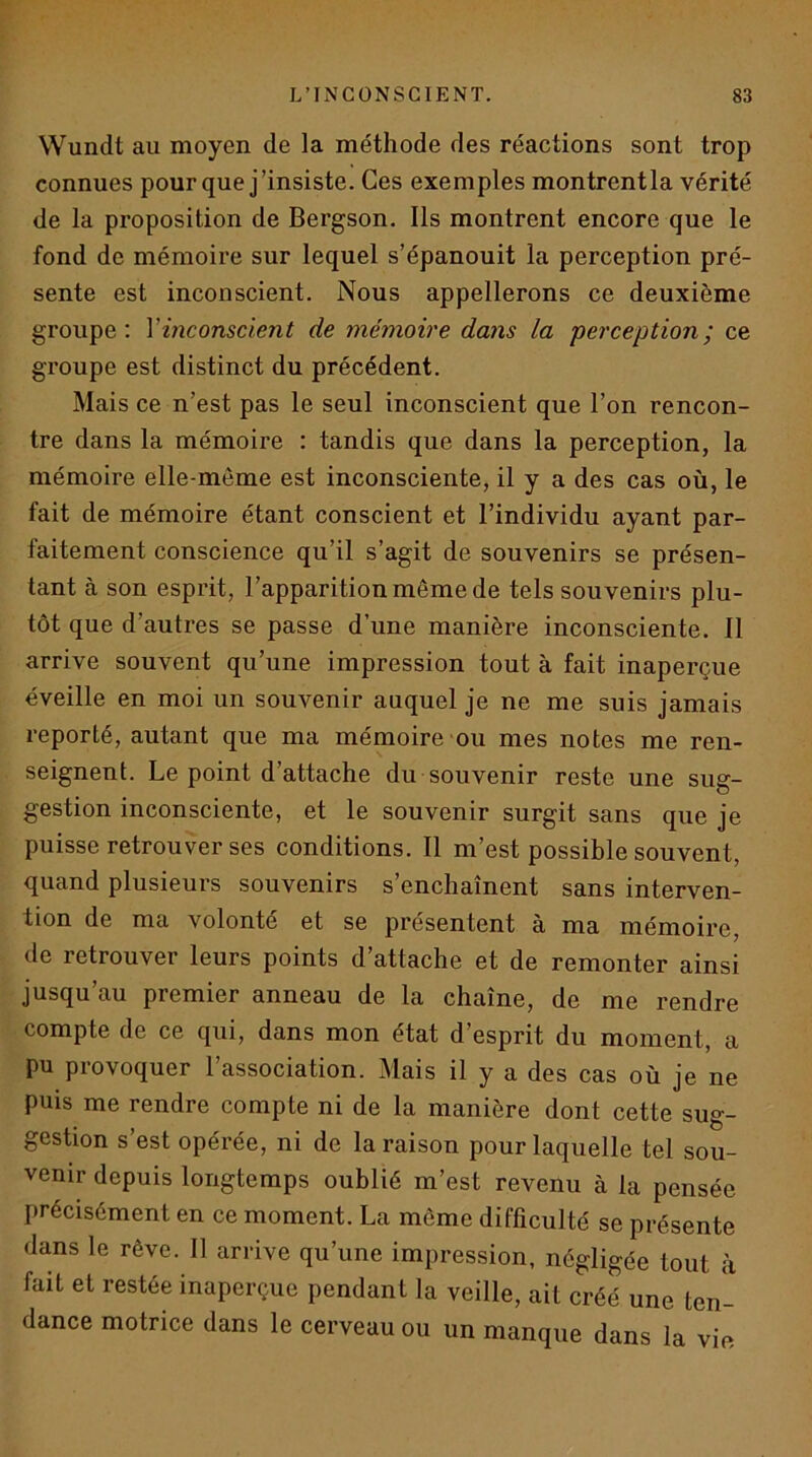 Wundt au moyen de la méthode des réactions sont trop connues pour que j’insiste. Ces exemples montrentla vérité de la proposition de Bergson. Ils montrent encore que le fond de mémoire sur lequel s’épanouit la perception pré- sente est inconscient. Nous appellerons ce deuxième groupe: Vinconscient de mémoire dans la perception; ce groupe est distinct du précédent. Mais ce n’est pas le seul inconscient que l’on rencon- tre dans la mémoire : tandis que dans la perception, la mémoire elle-même est inconsciente, il y a des cas où, le fait de mémoire étant conscient et l’individu ayant par- faitement conscience qu’il s’agit de souvenirs se présen- tant à son esprit, l’apparition même de tels souvenirs plu- tôt que d’autres se passe d’une manière inconsciente. Il arrive souvent qu’une impression tout à fait inaperçue éveille en moi un souvenir auquel je ne me suis jamais reporté, autant que ma mémoire-ou mes notes me ren- seignent. Le point d’attache du souvenir reste une sug- gestion inconsciente, et le souvenir surgit sans que je puisse retrouver ses conditions. Il m’est possible souvent, quand plusieurs souvenirs s’enchaînent sans interven- tion de ma volonté et se présentent à ma mémoire, de retrouver leurs points d’attache et de remonter ainsi jusqu’au premier anneau de la chaîne, de me rendre compte de ce qui, dans mon état d’esprit du moment, a pu provoquer l’association. Mais il y a des cas où je ne puis me rendre compte ni de la manière dont cette sug- gestion s’est opérée, ni de la raison pour laquelle tel sou- venir depuis longtemps oublié m’est revenu à la pensée précisément en ce moment. La même difficulté se présente dans le rêve. Il arrive qu’une impression, négligée tout à fait et restée inaperçue pendant la veille, ait créé une ten- dance motrice dans le cerveau ou un manque dans la vie