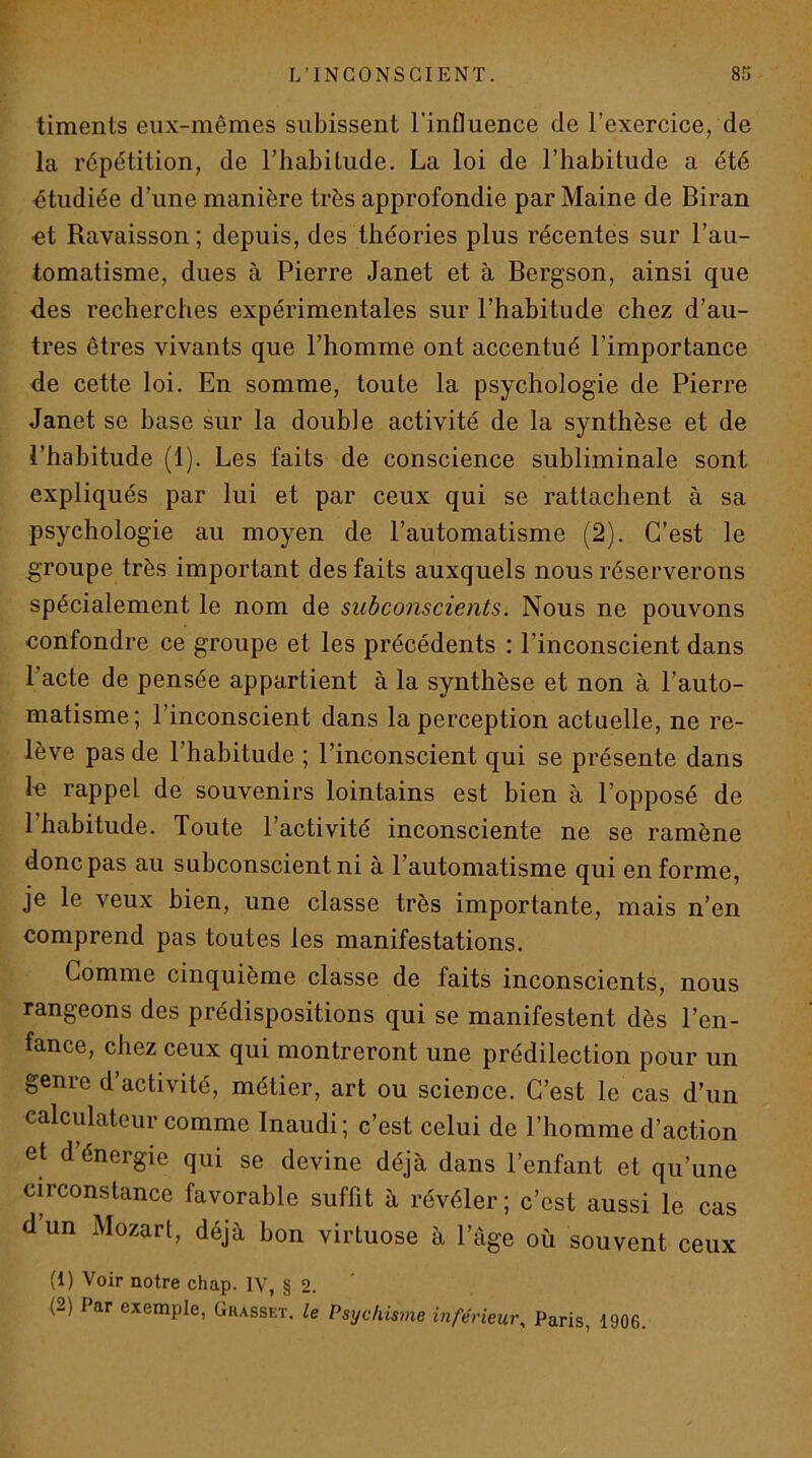 timents eux-mêmes subissent l’influence de l’exercice, de la répétition, de l’habitude. La loi de l’habitude a été étudiée d’une manière très approfondie par Maine de Biran •et Ravaisson; depuis, des théories plus récentes sur l’au- tomatisme, dues à Pierre Janet et à Bergson, ainsi que des recherches expérimentales sur l’habitude chez d’au- tres êtres vivants que l’homme ont accentué l’importance de cette loi. En somme, toute la psychologie de Pierre Janet se base sur la double activité de la synthèse et de l’habitude (1). Les faits de conscience subliminale sont expliqués par lui et par ceux qui se rattachent à sa psychologie au moyen de l’automatisme (2). C’est le groupe très important des faits auxquels nous réserverons spécialement le nom de subconscients. Nous ne pouvons confondre ce groupe et les précédents : l’inconscient dans l’acte de pensée appartient à la synthèse et non à l’auto- matisme; l’inconscient dans la perception actuelle, ne re- lève pas de l’habitude ; l’inconscient qui se présente dans le rappel de souvenirs lointains est bien à l’opposé de l’habitude. Toute l’activité inconsciente ne se ramène donc pas au subconscient ni à l’automatisme qui enferme, je le veux bien, une classe très importante, mais n’en comprend pas toutes les manifestations. Comme cinquième classe de faits inconscients, nous rangeons des prédispositions qui se manifestent dès l’en- fance, chez ceux qui montreront une prédilection pour un genre d activité, métier, art ou science. C’est le cas d’un calculateur comme Inaudi; c’est celui de l’homme d’action et d énergie qui se devine déjà dans l’enfant et qu’une circonstance favorable suffit à révéler ; c’est aussi le cas d’un Mozart, déjà bon virtuose à l’âge où souvent ceux (1) Voir notre chap. IV, § 2. ’ (2) Par exemple, Grasset, le Psychis^ne inférieur, Paris, 1906.