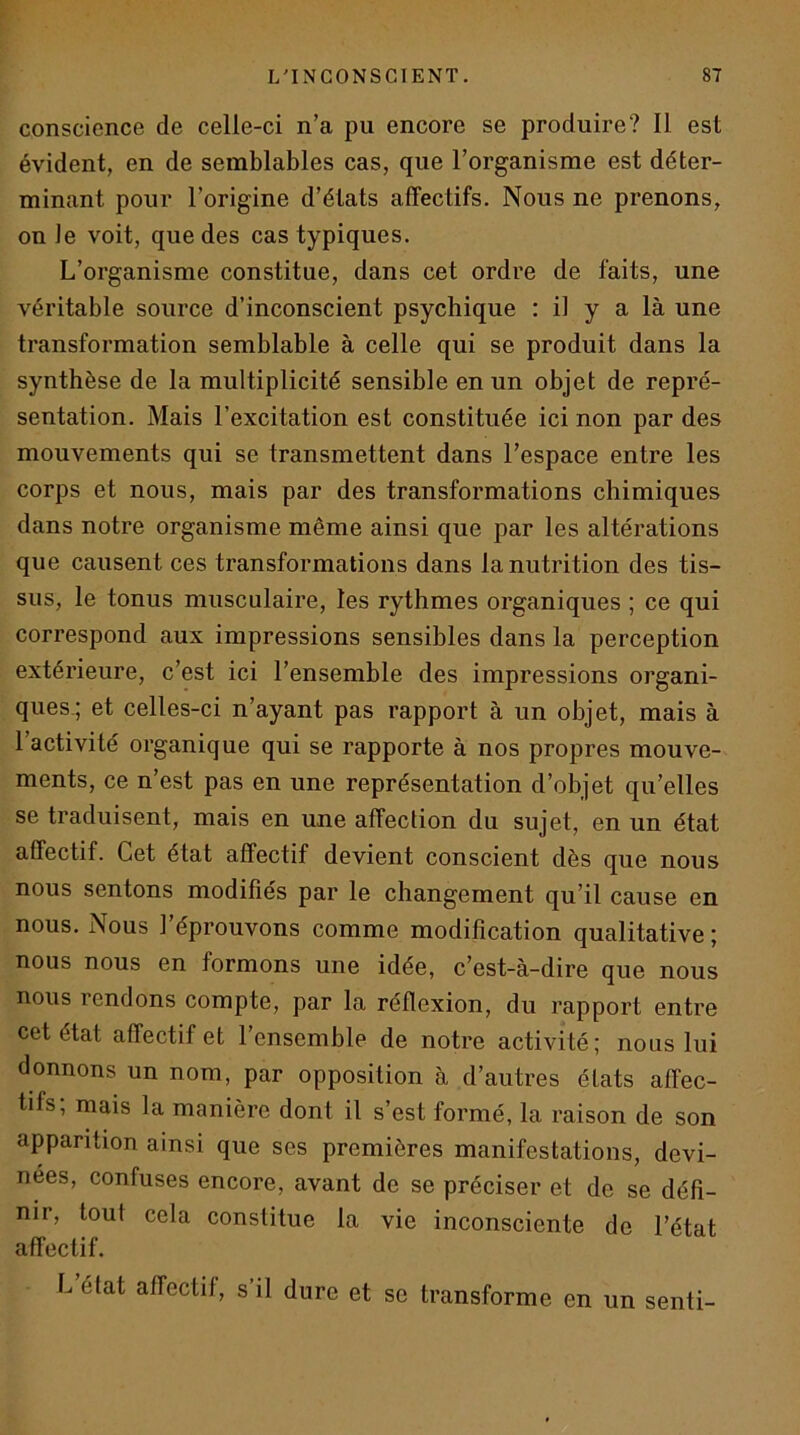 conscience de celle-ci n’a pu encore se produire? 11 est évident, en de semblables cas, que l’organisme est déter- minant pour l’origine d’états affectifs. Nous ne prenons, on Je voit, que des cas typiques. L’organisme constitue, dans cet ordre de faits, une véritable source d’inconscient psychique : il y a là une transformation semblable à celle qui se produit dans la synthèse de la multiplicité sensible en un objet de repré- sentation. Mais l’excitation est constituée ici non par des mouvements qui se transmettent dans l’espace entre les corps et nous, mais par des transformations chimiques dans notre organisme même ainsi que par les altérations que causent ces transformations dans la nutrition des tis- sus, le tonus musculaire, les rythmes organiques ; ce qui correspond aux impressions sensibles dans la perception extérieure, c’est ici l’ensemble des impressions organi- ques,; et celles-ci n’ayant pas rapport à un objet, mais à 1 activité organique qui se rapporte à nos propres mouve- ments, ce n’est pas en une représentation d’objet qu’elles se traduisent, mais en une affection du sujet, en un état affectif. Cet état affectif devient conscient dès que nous nous sentons modifiés par le changement qu’il cause en nous. Nous l’éprouvons comme modification qualitative ; nous nous en formons une idée, c’est-à-dire que nous nous rendons compte, par la réflexion, du rapport entre cet état affectif et 1 ensemble de notre activité; nous lui donnons un nom, par opposition à d’autres états affec- tifs; mais la manière dont il s’est formé, la raison de son apparition ainsi que ses premières manifestations, devi- nées, confuses encore, avant de se préciser et de se défi- nir, tout cela constitue la vie inconsciente de l’état affectif. L’élat affectif, s’il dure et se transforme en un senti-