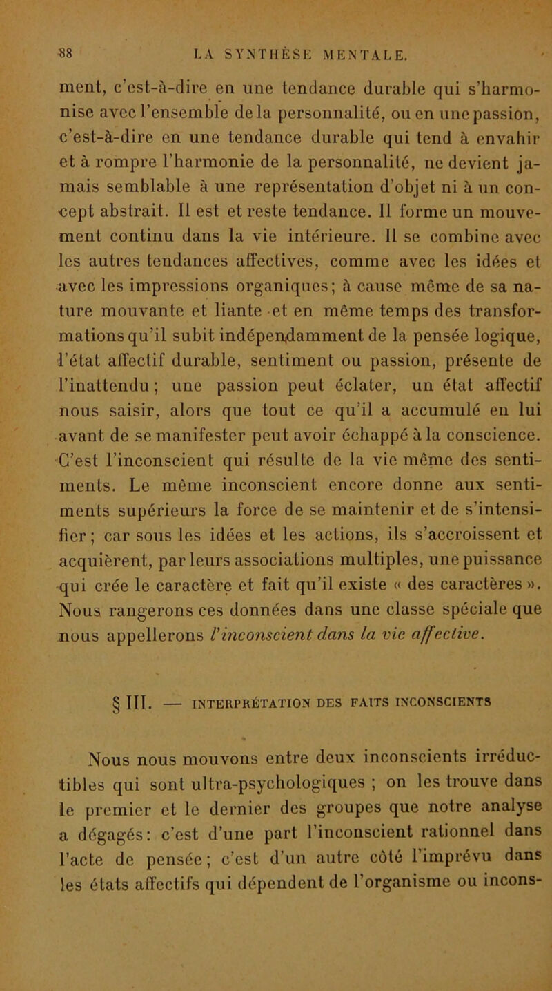 ment, c’est-à-dire en une tendance durable qui s’harmo- nise avec l’ensemble delà personnalité, ou en une passion, c’est-à-dire en une tendance durable qui tend à envahir et à rompre l’harmonie de la personnalité, ne devient ja- mais semblable à une représentation d’objet ni à un con- cept abstrait. Il est et reste tendance. Il forme un mouve- ment continu dans la vie intérieure. Il se combine avec les autres tendances affectives, comme avec les idées et ■avec les impressions organiques; à cause même de sa na- ture mouvante et liante et en même temps des transfor- mations qu’il subit indépendamment de la pensée logique, l’état affectif durable, sentiment ou passion, présente de l’inattendu ; une passion peut éclater, un état affectif nous saisir, alors que tout ce qu’il a accumulé en lui avant de se manifester peut avoir échappé à la conscience. C’est l’inconscient qui résulte de la vie même des senti- ments. Le même inconscient encore donne aux senti- ments supérieurs la force de se maintenir et de s’intensi- fier ; car sous les idées et les actions, ils s’accroissent et acquièrent, par leurs associations multiples, une puissance •qui crée le caractère et fait qu’il existe « des caractères ». Nous rangerons ces données dans une classe spéciale que nous appellerons l’inconscient dans la vie affective. § III. — INTERPRÉTATION DES FAITS INCONSCIENTS * Nous nous mouvons entre deux inconscients irréduc- tibles qui sont ultra-psychologiques ; on les trouve dans le premier et le dernier des groupes que notre analyse a dégagés: c’est d’une part l’inconscient rationnel dans l’acte de pensée ; c’est d’un autre côté l’imprévu dans les états affectifs qui dépendent de l’organisme ou incons-