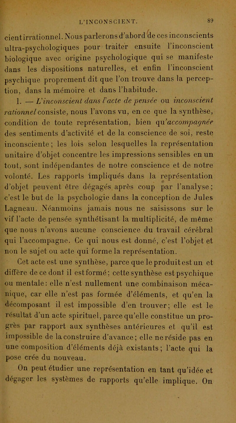 cicntirr&tionnGi. Nous ptirlGroiis d ubord dG cgs inconsciGuts ultra-psychologiquGS pour traitor GusiiitG l’inconsciGut biologiquG avGC origine psychologique qui se manifeste dans les dispositions naturelles, et enfin l’inconscient psychique proprement dit que l’on trouve dans la percep- tion, dans la mémoire et dans l’habitude. 1, —L'inconscient dans l'acte de pensée ou inconscient m^zonne/consiste, nous l’avons vu, en ce que la synthèse, condition de toute représentation, bien opx’accompagnée des sentiments d’activité et de la conscience de soi, reste inconsciente ; les lois selon lesquelles la représentation unitaire d’objet concentre les impressions sensibles en un tout, sont indépendantes de notre conscience et de notre volonté. Les rapports impliqués dans la représentation d’objet peuvent être dégagés après coup par l’analyse; c’est le but de la psychologie dans la conception de Jules Lagneau. Néanmoins jamais nous ne saisissons sur le vif l’acte de pensée synthétisant la multiplicité, de même que nous n’avons aucune conscience du travail cérébral qui l’accompagne. Ce qui nous est donné, c’est l’objet et non le sujet ou acte qui forme la représentation. Cet acte est une synthèse, parce que le produit est un et diffère de ce dont il est formé; cette synthèse est psychique ou mentale: elle n’est nullement une combinaison méca- nique, car elle n’est pas formée d’éléments, et qu’en la décomposant il est impossible d’en trouver; elle est le résultat d’un acte spirituel, parce qu’elle constitue un pro- grès par rapport aux synthèses antérieures et qu’il est impossible de la construire d’avance; elle ne réside pas en une composition d’éléments déjà existants; l’acte qui la pose crée du nouveau. On peut étudier une représentation en tant qu’idée et dégager les systèmes de rapports qu’elle implique. On