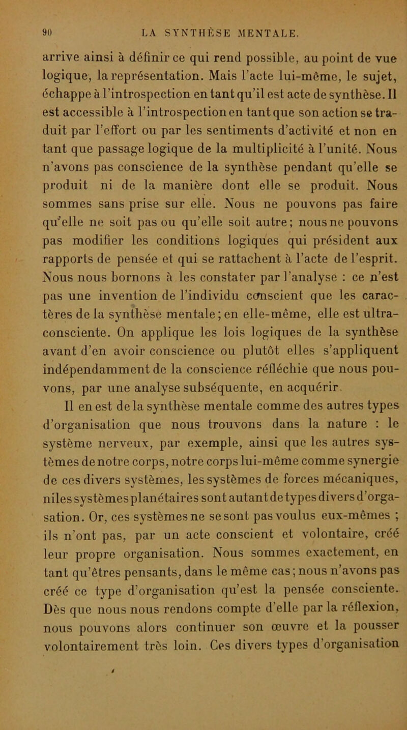 arrive ainsi à définir ce qui rend possible, au point de vue logique, la représentation. Mais l’acte lui-même, le sujet, échappe à l’introspection en tant qu’il est acte de synthèse. Il est accessible à l’introspection en tant que son action se tra- duit par l’effort ou par les sentiments d’activité et non en tant que passage logique de la multiplicité à l’unité. Nous n’avons pas conscience de la synthèse pendant qu’elle se produit ni de la manière dont elle se produit. Nous sommes sans prise sur elle. Nous ne pouvons pas faire qu'’eile ne soit pas ou qu’elle soit autre; nous ne pouvons pas modifier les conditions logiques qui président aux rapports de pensée et qui se rattachent à l’acte de l’esprit. Nous nous bornons à les constater par l’analyse : ce n’est pas une invention de l’individu ccmscient que les carac- tères de la synthèse mentale ; en elle-même, elle est ultra- consciente. On applique les lois logiques de la synthèse avant d’en avoir conscience ou plutôt elles s’appliquent indépendamment de la conscience réfléchie que nous pou- vons, par une analyse subséquente, en acquérir. Il en est de la synthèse mentale comme des autres types d’organisation que nous trouvons dans la nature : le système nerveux, par exemple, ainsi que les autres sys- tèmes de notre corps, notre corps lui-même comme synergie de ces divers systèmes, les systèmes de forces mécaniques, niles systèmes planétaires sont autant de types divers d’orga- sation. Or, ces systèmes ne se sont pas voulus eux-mêmes ; ils n’ont pas, par un acte conscient et volontaire, créé leur propre organisation. Nous sommes exactement, en tant qu’êtres pensants, dans le même cas ; nous n’avons pas créé ce type d’organisation qu’est la pensée consciente. Dès que nous nous rendons compte d’elle par la réflexion, nous pouvons alors continuer son œuvre et la pousser volontairement très loin. Ces divers types d’organisation