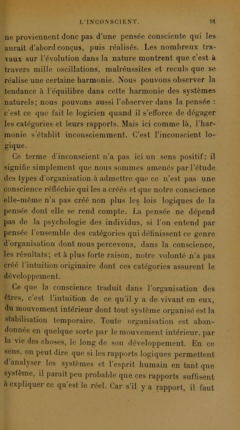 ne proviennent donc pas d’une pensée consciente qui les aurait d’abord conçus, puis réalisés. Les nombreux tra- vaux sur l’évolution dans la nature montrent que c’est à travers mille oscillations, malréussites et reculs que se réalise une certaine harmonie. Nous pouvons observer la tendance à l’équilibre dans cette harmonie des systèmes naturels; nous pouvons aussi l’observer dans la pensée : c’est ce que fait le logicien quand il s’efforce de dégager les catégories et leurs rapports. Mais ici comme là, l’har- monie s’établit inconsciemment. C’est l’inconscient lo- gique. Ce terme d'inconscient n’a pas ici un sens positif : il signifie simplement que nous sommes amenés par l’étude des types d’organisation à admettre que ce n’est pas une conscience réfléchie qui les a créés et que no tre conscience elle-même n’a pas créé non plus les lois logiques de la pensée dont elle se rend compte. La pensée ne dépend pas de la psychologie des individus, si l’on entend par pensée l’ensemble des catégories qui définissent ce genre d’organisation dont nous percevons, dans la conscience, les résultats ; et à plus forte raison, notre volonté ji’a pas créé l’intuition originaire dont ces catégories assurent le développement. Ce que la conscience traduit dans l’organisation des êtres, c est l’intuition de ce qu’il y a de vivant en eux, du mouvement intérieur dont tout système organisé est la stabilisation temporaire. Toute organisation est aban- donnée en quelque sorte par le mouvement intérieur, par la vie des choses, le long de son développement. En ce sens, on peut dire que si les rapports logiques permettent d’analyser les systèmes et l’esprit humain en tant que système, il paraît peu probable que ces rapports suffisent à expliquer ce qu est le réel. Car s’il y a rapport, il faut