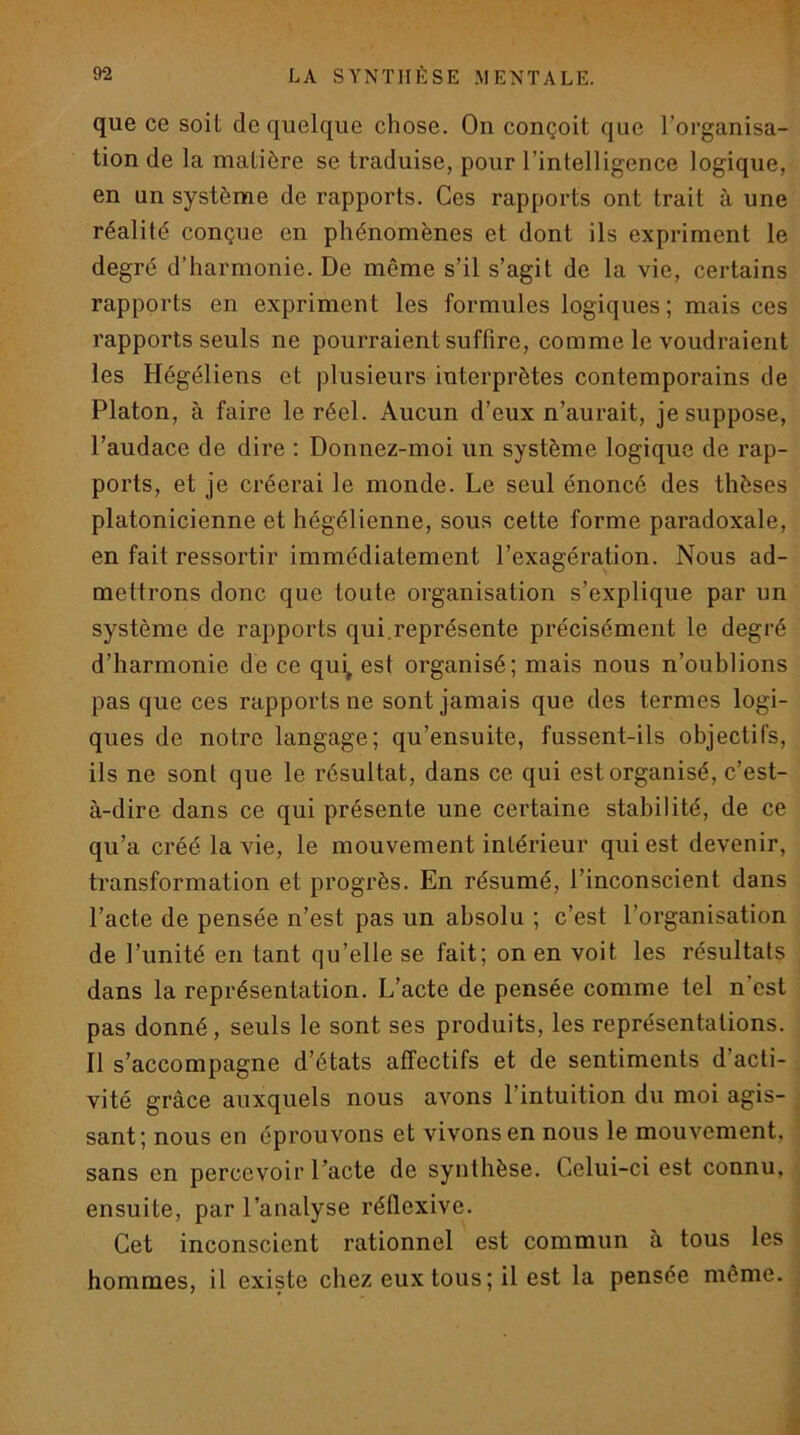 que ce soit de quelque chose. On conçoit que l’organisa- tion de la matière se traduise, pour l’intelligence logique, en un système de rapports. Ces rapports ont trait à une réalité conçue en phénomènes et dont ils expriment le degré d’harmonie. De même s’il s’agit de la vie, certains rapports en expriment les formules logiques; mais ces rapports seuls ne pourraient suffire, comme le voudraient les Hégéliens et plusieurs interprètes contemporains de Platon, à faire le réel. Aucun d’eux n’aurait, je suppose, l’audace de dire ; Donnez-moi un système logique de rap- ports, et je créerai le monde. Le seul énoncé des thèses platonicienne et hégélienne, sous cette forme paradoxale, en fait ressortir immédiatement l’exagération. Nous ad- mettrons donc que toute organisation s’explique par un système de rapports qui.représente précisément le degré d’harmonie de ce qui, est organisé; mais nous n’oublions pas que ces rapports ne sont jamais que des termes logi- ques de notre langage; qu’ensuite, fussent-ils objectifs, ils ne sont que le résultat, dans ce qui est organisé, c’est- à-dire dans ce qui présente une certaine stabilité, de ce qu’a créé la vie, le mouvement intérieur qui est devenir, transformation et progrès. En résumé, l’inconscient dans l’acte de pensée n’est pas un absolu ; c’est l’organisation de l’unité en tant qu’elle se fait; on en voit les résultats dans la représentation. L’acte de pensée comme tel n’est pas donné, seuls le sont ses produits, les représentations. Il s’accompagne d’états affectifs et de sentiments d’acti- ^ vité grâce auxquels nous avons l’intuition du moi agis- « sant; nous en éprouvons et vivons en nous le mouvement, i sans en percevoir l’acte de synthèse. Celui-ci est connu, | ensuite, par l’analyse réflexive. Cet inconscient rationnel est commun à tous les hommes, il existe chez eux tous; il est la pensée même.