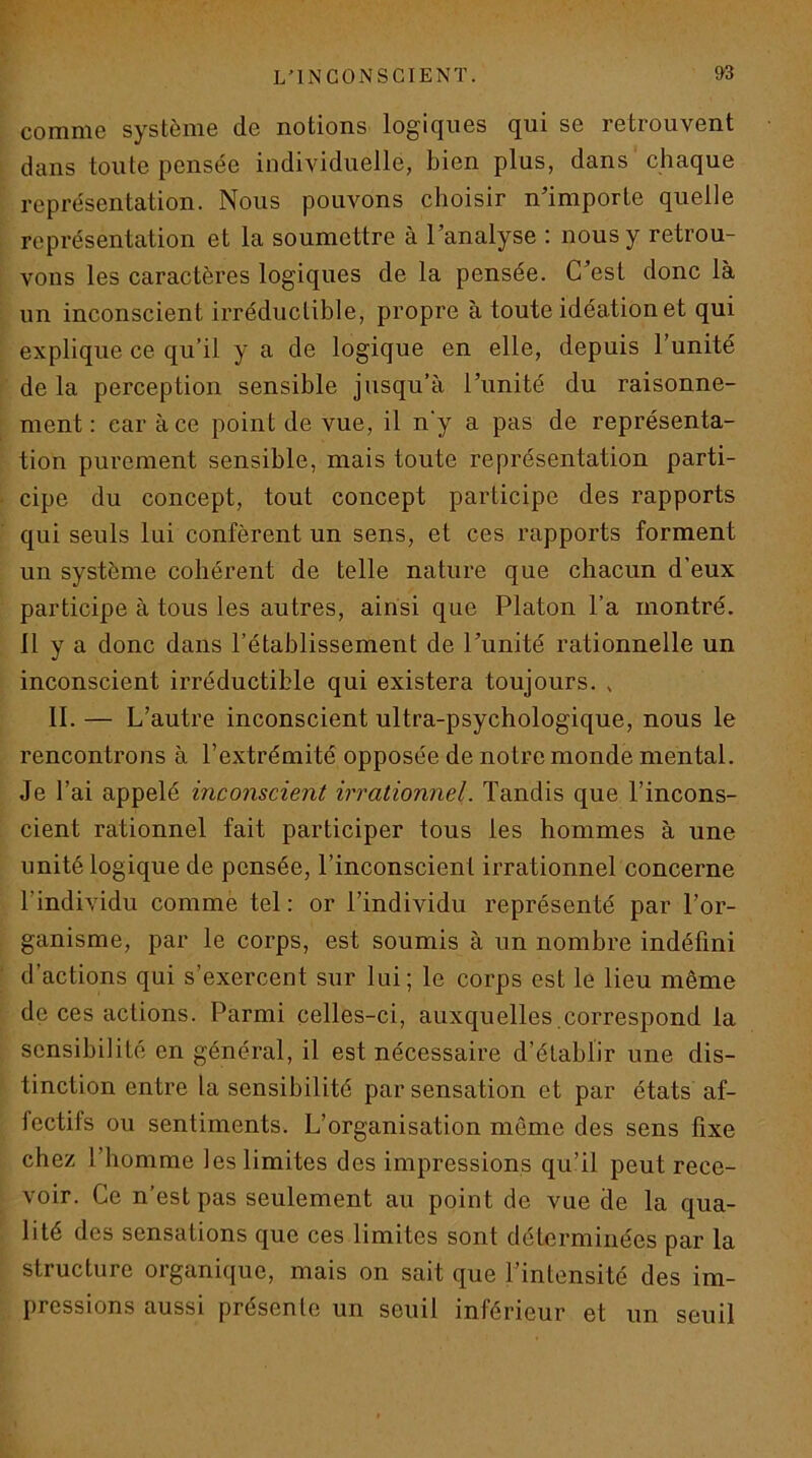comme système de notions logiques qui se retrouvent dans toute pensée individuelle, bien plus, dans chaque représentation. Nous pouvons choisir n'importe quelle représentation et la soumettre à l’analyse : nous y retrou- vons les caractères logiques de la pensée. C’est donc là un inconscient irréductible, propre à toute idéation et qui explique ce qu’il y a de logique en elle, depuis l’unité de la perception sensible jusqu’à l’unité du raisonne- ment : car à ce point de vue, il n'y a pas de représenta- tion purement sensible, mais toute représentation parti- cipe du concept, tout concept participe des rapports qui seuls lui confèrent un sens, et ces rapports forment un système cohérent de telle nature que chacun d’eux participe à tous les autres, ainsi que Platon l’a montré. 11 y a donc dans l’établissement de l’unité rationnelle un inconscient irréductible qui existera toujours. , 11. — L’autre inconscient ultra-psychologique, nous le rencontrons à l’extrémité opposée de notre monde mental. Je l’ai appelé inconscient irrationnel. Tandis que l’incons- cient rationnel fait participer tous les hommes à une unité logique de pensée, l’inconscient irrationnel concerne l’individu comme tel : or l’individu représenté par l’or- ganisme, par le corps, est soumis à un nombre indéfini d’actions qui s’exercent sur lui ; le corps est le lieu même de ces actions. Parmi celles-ci, auxquelles,correspond la sensibilité en général, il est nécessaire d’établir une dis- tinction entre la sensibilité par sensation et par états af- fectifs ou sentiments. L’organisation même des sens fixe chez l’homme les limites des impressions qu’il peut rece- voir. Ce n’est pas seulement au point de vue de la qua- lité des sensations que ces limites sont déterminées par la structure organique, mais on sait que l’intensité des im- pressions aussi présente un seuil inférieur et un seuil