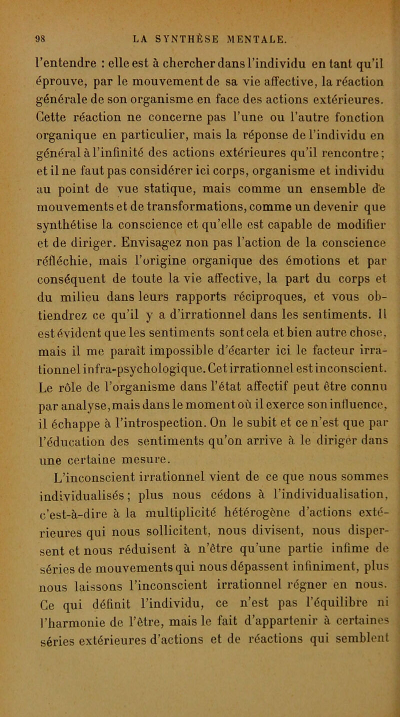 l’entendre : elle est à chercher dans l’individu en tant qu’il éprouve, par le mouvement de sa vie affective, la réaction générale de son organisme en face des actions extérieures. Cette réaction ne concerne pas l’une ou l’autre fonction organique en particulier, mais la réponse de l’individu en général à l’infinité des actions extérieures qu’il rencontre ; et il ne faut pas considérer ici corps, organisme et individu au point de vue statique, mais comme un ensemble de mouvements et de transformations, comme un devenir que synthétise la conscience et qu’elle est capable de modifier et de diriger. Envisagez non pas l’action de la conscience réfléchie, mais l’origine organique des émotions et par conséquent de toute la vie affective, la part du corps et du milieu dans leurs rapports réciproques, et vous ob- tiendrez ce qu’il y a d’irrationnel dans les sentiments. 11 est évident que les sentiments sont cela et bien autre chose , mais il me paraît impossible d’écarter ici le facteur irra- tionnel infra-psychologique. Cet irrationnel est inconscient. Le rôle de l’organisme dans l’état affectif peut être connu par analyse,mais dans le moment où il exerce soninfluence, il échappe à l’introspection. On le subit et ce n’est que par l’éducation des sentiments qu’on arrive à le diriger dans une certaine mesure. L’inconscient irrationnel vient de ce que nous sommes individualisés; plus nous cédons à l’individualisation, c’est-à-dire à la multiplicité hétérogène d’actions exté- rieures qui nous sollicitent, nous divisent, nous disper- sent et nous réduisent à n’être qu’une partie infime de séries de mouvements qui nous dépassent infiniment, plus nous laissons l’inconscient irrationnel régner en nous. Ce qui définit l’individu, ce n’est pas l’équilibre ni l’harmonie de l’être, mais le fait d’appartenir à certaines séries extérieures d’actions et de réactions qui semblent