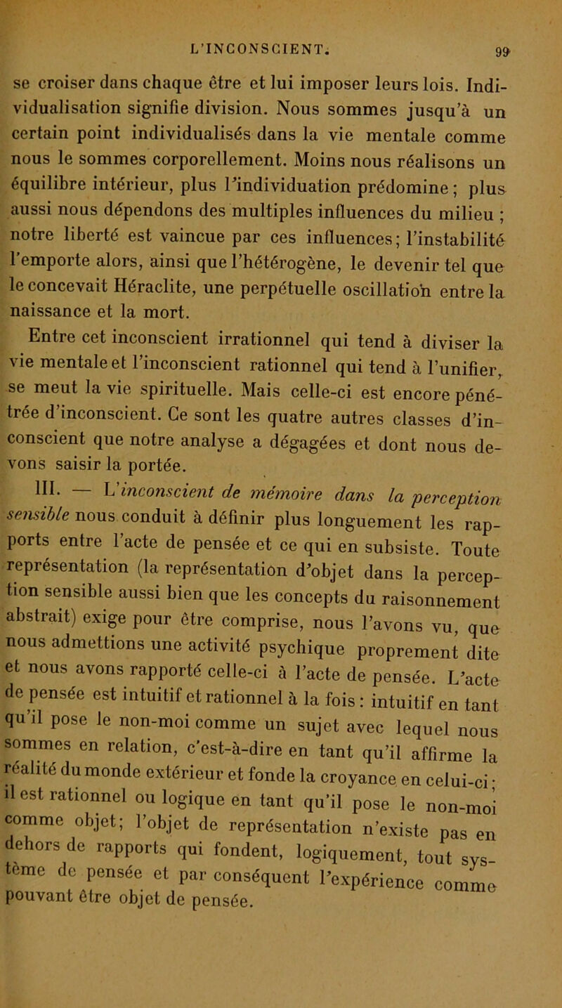 9» se croiser dans chaque être et lui imposer leurs lois. Indi- vidualisation signifie division. Nous sommes jusqu’à un certain point individualisés dans la vie mentale comme nous le sommes corporellement. Moins nous réalisons un équilibre intérieur, plus Tindividuation prédomine ; plus aussi nous dépendons des multiples influences du milieu ; notre liberté est vaincue par ces influences ; l’instabilité l’emporte alors, ainsi que l’hétérogène, le devenir tel que le concevait Héraclite, une perpétuelle oscillation entre la naissance et la mort. Entre cet inconscient irrationnel qui tend à diviser la vie mentale et l’inconscient rationnel qui tend à l’unifier^ se meut la vie spirituelle. Mais celle-ci est encore péné- trée d inconscient. Ce sont les quatre autres classes d’in- conscient que notre analyse a dégagées et dont nous de- vons saisir la portée. III. L inconscient de mémoire dans la 'perception nous conduit à définir plus longuement les rap- ports entre l’acte de pensée et ce qui en subsiste. Toute représentation (la représentation d’objet dans la percep- tion sensible aussi bien que les concepts du raisonnement abstrait) exige pour être comprise, nous l’avons vu, quo nous admettions une activité psychique proprement dite et nous avons rapporté celle-ci à l’acte de pensée. L’acte de pensée est intuitif et rationnel à la fois : intuitif en tant qu’il pose le non-moi comme un sujet avec lequel nous sommes en relation, c'est-à-dire en tant qu’il affirme la réalité du monde extérieur et fonde la croyance en celui-ci ; il est rationnel ou logique en tant qu’il pose le non-moi comme objet; l’objet de représentation n’existe pas en dehors de rapports qui fondent, logiquement, tout sys- tème de pensée et par conséquent l’expérience commo pouvant être objet de pensée.