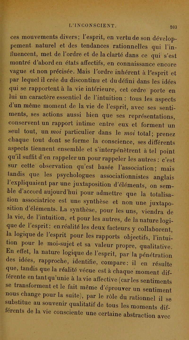 ces mouvements divers ; l’esprit, en vertu de son dévelop- pement naturel et des tendances rationnelles qui l’in- lluencent, met de l’ordre et de la clarté dans ce qui s’est montré d’abord en états affectifs, en connaissance encore vague et non précisée. Mais Tordre inhérent à Tesprit et par lequel il crée du discontinu et du défini dans les idées qui se rapportent à la vie intérieure, cet ordre porte en lui un caractère essentiel de l’intuition : tous les aspects d’un même moment de la vie de l’esprit, avec ses senti- ments, ses actions aussi bien que ses représentations, conservent un rapport intime entre eux et forment un seul tout, un moi particulier dans le ??^o^ total; prenez chaque tout dont se forme la conscience, ses différents aspects tiennent ensemble et s’interpénétrent à tel point qu’il suffit d’en rappeler un pour rappeler les au tres : c’est sur cette observation qu’est basée l’association; maïs tandis que les psychologues associationnistes anglais l’expliquaient par une juxtaposition d’éléments, on sem- ble d’accord aujourd’hui pour admettre que la totalisa- tion associatrice est une synthèse et non une juxtapo- sition d’éléments. La synthèse, pour les uns, viendra de la vie, de l’intuition, et pour les autres, de la nature logi- que de l’esprit: en réalité les deux facteurs y collaborent, la logique de Tesprit pour les rapports objectifs, l’intui- tion pour le moi-sujet et sa valeur propre, qualitative. n effet, la nature logique de Tesprit, par la pénétration des idées, rapproche, identifie, compare: il en résulte que, tandis que la réalité vécue est à chaque moment dif- férente en tant qu’unie à la vie affective (caries sentiments se transforment et le fait même d’éprouver un sentiment nous change pour la suite), par le rôle du rationnel il se substitue au souvenir qualitatif de tous les moments dif- férents de la vie consciente une certaine abstraction avec