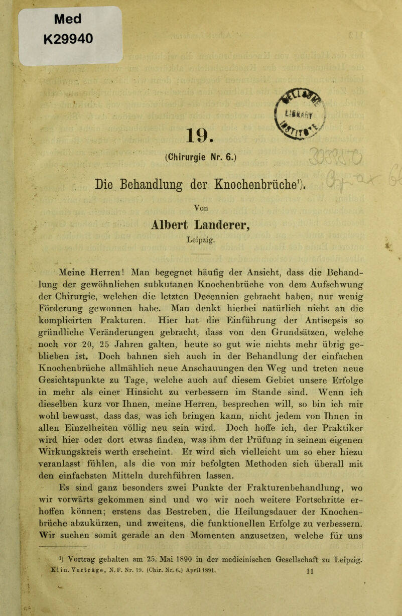 Med K29940 19. (Chirurgie Nr. 6.) Die Behandlung der Knochenbrüche’). Von Albert Länderer, Leipzig. Meine Herren! Man begegnet häufig der Ansicht, dass die Behand- lung der gewöhnlichen subkutanen Knochenbrüche von dem Aufschwung der Chirurgie, welchen die letzten Decennien gebracht haben, nur wenig Förderung gewonnen habe. Man denkt hierbei natürlich nicht an die komplicirten Frakturen. Hier hat die Einführung der Antisepsis so gründliche Veränderungen gebracht, dass von den Grundsätzen, welche noch vor 20, 25 Jahren galten, heute so gut wie nichts mehr übrig ge- blieben ist. Doch bahnen sich auch in der Behandlung der einfachen Knochenbrüche allmählich neue Anschauungen den Weg und treten neue Gesichtspunkte zu Tage, welche auch auf diesem Gebiet unsere Erfolge in mehr als einer Hinsicht zu verbessern im Stande sind. Wenn ich dieselben kurz vor Ihnen, meine Herren, besprechen will, so bin ich mir wohl bewusst, dass das, was ich bringen kann, nicht jedem von Ihnen in allen Einzelheiten völlig neu sein wird. Doch hoffe ich, der Praktiker wird hier oder dort etwas finden, was ihm der Prüfung in seinem eigenen Wirkungskreis werth erscheint. Er wird sich vielleicht um so eher hiezu veranlasst fühlen, als die von mir befolgten Methoden sich überall mit den einfachsten Mitteln durchführen lassen. Es sind ganz besonders zwei Punkte der Frakturenbehandlung, wo wir vorwärts gekommen sind und wo wir noch weitere Fortschritte er- hoffen können; erstens das Bestreben, die Heilungsdauer der Knochen- brüche abzukürzen, und zweitens, die funktionellen Erfolge zu verbessern. Wir suchen somit gerade an den Momenten anzusetzen, welche für uns 1) Vortrag gehalten am 25. Mai 1890 in der medieinischen Gesellschaft zu Leipzig. Kl in. Vorträge, N.F. Nr. 19. (Chir. Nr. 6.) April 1891. H