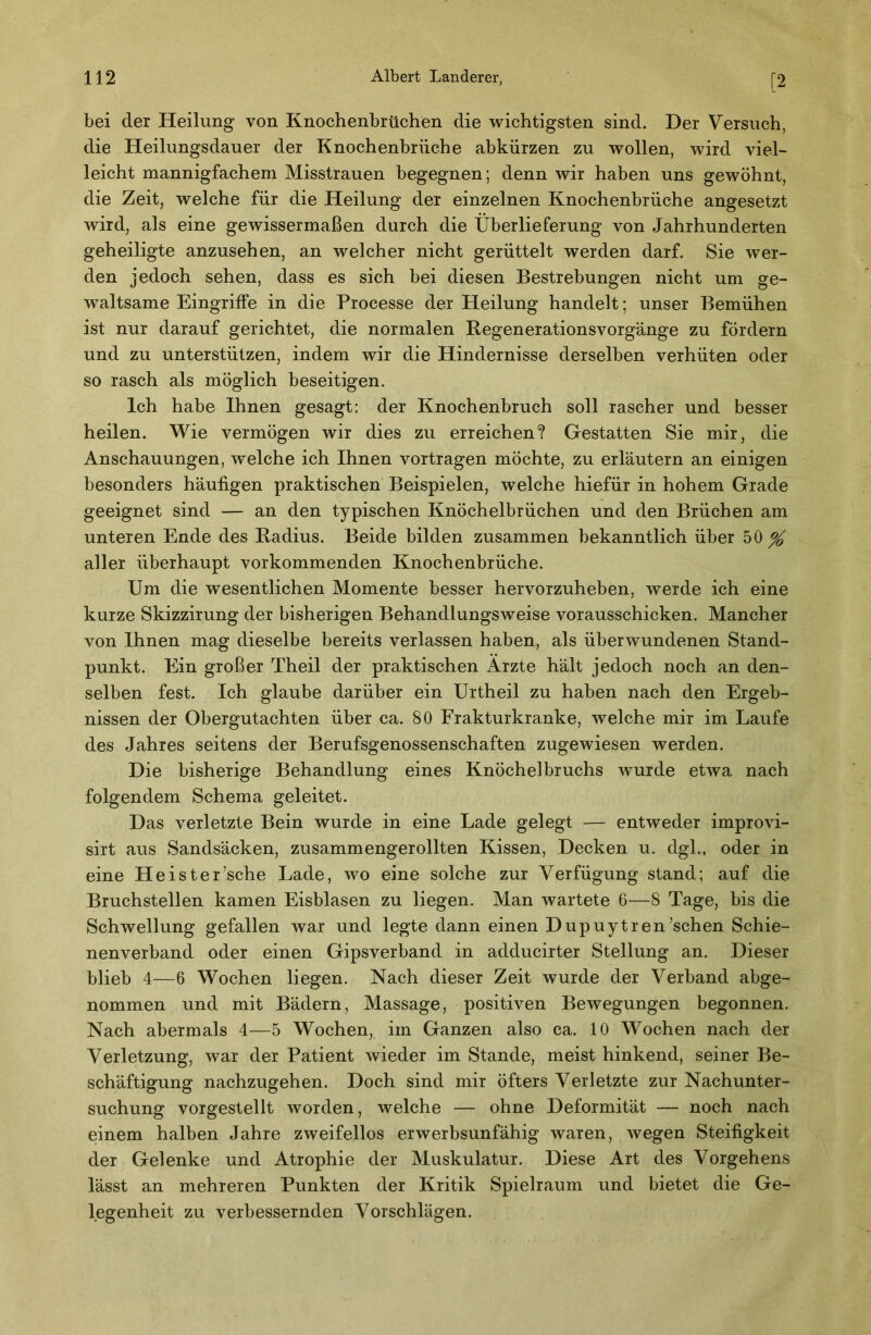 [2 bei der Heilung von Knochenbrüchen die wichtigsten sind. Der Versuch, die Heilungsdauer der Knochenbrüche abkürzen zu wollen, wird viel- leicht mannigfachem Misstrauen begegnen; denn wir haben uns gewöhnt, die Zeit, welche für die Heilung der einzelnen Knochenbrüche angesetzt wird, als eine gewissermaßen durch die Überlieferung von Jahrhunderten geheiligte anzusehen, an welcher nicht gerüttelt werden darf. Sie wer- den jedoch sehen, dass es sich bei diesen Bestrebungen nicht um ge- waltsame Eingriffe in die Processe der Heilung handelt; unser Bemühen ist nur darauf gerichtet, die normalen Begenerationsvorgänge zu fördern und zu unterstützen, indem wir die Hindernisse derselben verhüten oder so rasch als möglich beseitigen. Ich habe Ihnen gesagt: der Knochenbruch soll rascher und besser heilen. Wie vermögen wir dies zu erreichen? Gestatten Sie mir, die Anschauungen, welche ich Ihnen vortragen möchte, zu erläutern an einigen besonders häufigen praktischen Beispielen, welche hiefür in hohem Grade geeignet sind — an den typischen Knöchelbrüchen und den Brüchen am unteren Ende des Radius. Beide bilden zusammen bekanntlich über 50^ aller überhaupt vorkommenden Knochenbrüche. Um die wesentlichen Momente besser hervorzuheben, werde ich eine kurze Skizzirung der bisherigen Behandlungsweise vorausschicken. Mancher von Ihnen mag dieselbe bereits verlassen haben, als überwundenen Stand- punkt. Ein großer Theil der praktischen Ärzte hält jedoch noch an den- selben fest. Ich glaube darüber ein Urtheil zu haben nach den Ergeb- nissen der Obergutachten über ca. 80 Frakturkranke, welche mir im Laufe des Jahres seitens der Berufsgenossenschaften zugewiesen werden. Die bisherige Behandlung eines Knöchelbruchs wurde etwa nach folgendem Schema geleitet. Das verletzte Bein wurde in eine Lade gelegt — entweder improvi- sirt aus Sandsäcken, zusammengerollten Kissen, Decken u. dgl., oder in eine Hei sterische Lade, wo eine solche zur Verfügung stand; auf die Bruchstellen kamen Eisblasen zu liegen. Man wartete 6—8 Tage, bis die Schwellung gefallen war und legte dann einen Dupuytren’schen Schie- nenverband oder einen Gipsverband in adducirter Stellung an. Dieser blieb 4—6 Wochen liegen. Nach dieser Zeit wurde der Verband abge- nommen und mit Bädern, Massage, positiven Bewegungen begonnen. Nach abermals 4—5 Wochen, im Ganzen also ca. 10 Wochen nach der Verletzung, war der Patient wieder im Stande, meist hinkend, seiner Be- schäftigung nachzugehen. Doch sind mir öfters Verletzte zur Nachunter- suchung vorgestellt worden, welche — ohne Deformität — noch nach einem halben Jahre zweifellos erwerbsunfähig waren, wegen Steifigkeit der Gelenke und Atrophie der Muskulatur. Diese Art des Vorgehens lässt an mehreren Punkten der Kritik Spielraum und bietet die Ge- legenheit zu verbessernden Vorschlägen.