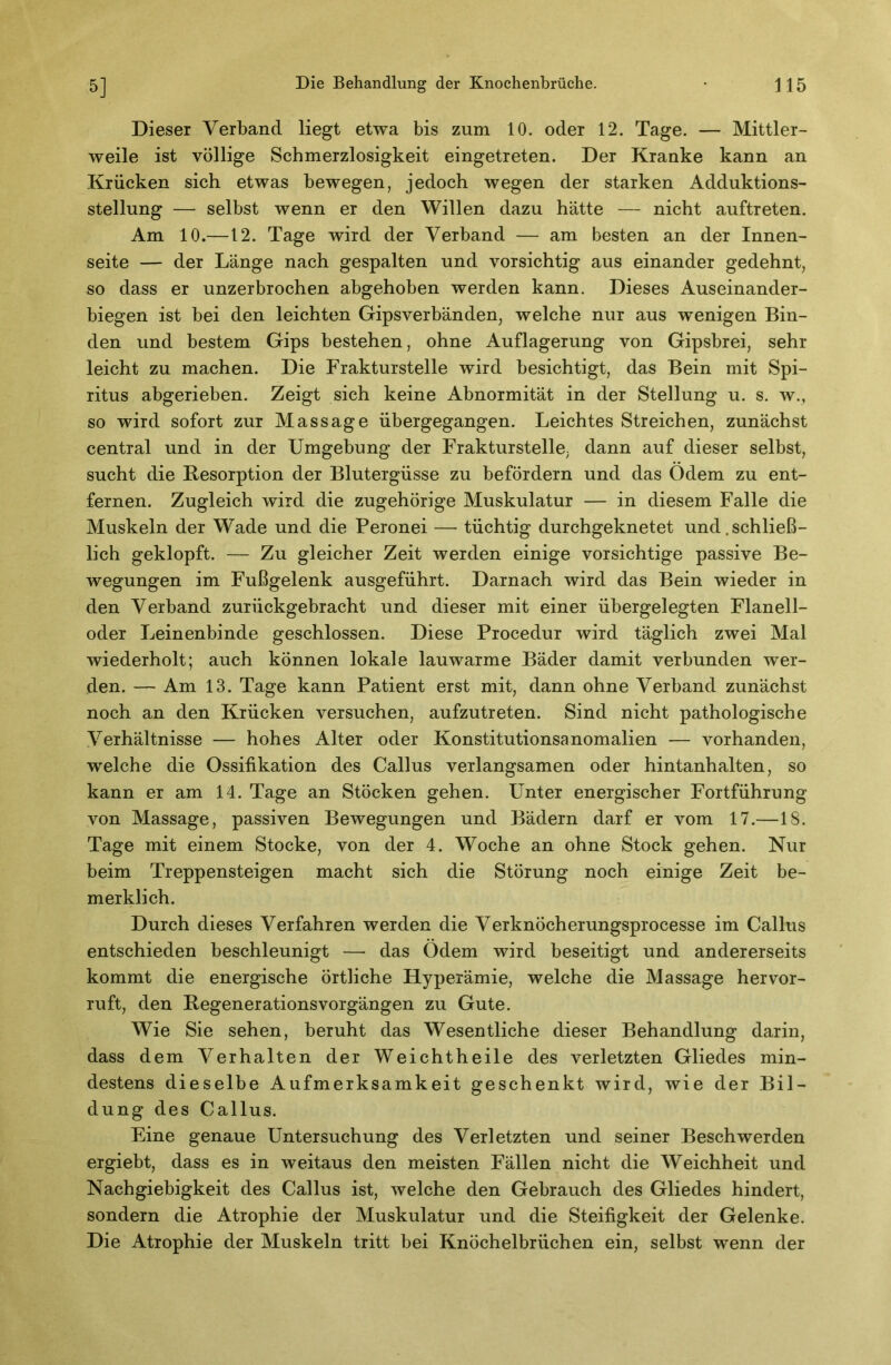 Dieser Verband liegt etwa bis zum 10. oder 12. Tage. — Mittler- weile ist völlige Schmerzlosigkeit eingetreten. Der Kranke kann an Krücken sich etwas bewegen, jedoch wegen der starken Adduktions- stellung — selbst wenn er den Willen dazu hätte — nicht auftreten. Am 10.—12. Tage wird der Verband — am besten an der Innen- seite — der Länge nach gespalten und vorsichtig aus einander gedehnt, so dass er unzerbrochen abgehoben werden kann. Dieses Auseinander- biegen ist hei den leichten Gipsverbänden, welche nur aus wenigen Bin- den und bestem Gips bestehen, ohne Auflagerung von Gipsbrei, sehr leicht zu machen. Die Frakturstelle wird besichtigt, das Bein mit Spi- ritus ahgerieben. Zeigt sich keine Abnormität in der Stellung u. s. w., so wird sofort zur Massage übergegangen. Leichtes Streichen, zunächst central und in der Umgebung der Frakturstelle, dann auf dieser selbst, sucht die Resorption der Blutergüsse zu befördern und das Ödem zu ent- fernen. Zugleich wird die zugehörige Muskulatur — in diesem Falle die Muskeln der Wade und die Peronei — tüchtig durchgeknetet und.schließ- lich geklopft. — Zu gleicher Zeit werden einige vorsichtige passive Be- wegungen im Fußgelenk ausgeführt. Darnach wird das Bein wieder in den Verband zurückgebracht und dieser mit einer übergelegten Flanell- oder Leinenbinde geschlossen. Diese Procedur wird täglich zwei Mal wiederholt; auch können lokale lauwarme Bäder damit verbunden wer- den. — Am 13. Tage kann Patient erst mit, dann ohne Verband zunächst noch an den Krücken versuchen, aufzutreten. Sind nicht pathologische Verhältnisse — hohes Alter oder Konstitutionsanomalien — vorhanden, w'elche die Ossifikation des Gallus verlangsamen oder hintanhalten, so kann er am 14. Tage an Stöcken gehen. Unter energischer Fortführung von Massage, passiven Bewegungen und Bädern darf er vom 17.—18. Tage mit einem Stocke, von der 4. Woche an ohne Stock gehen. Nur beim Treppensteigen macht sich die Störung noch einige Zeit be- merklich. Durch dieses Verfahren werden die Verknöcherungsprocesse im Gallus entschieden beschleunigt — das Ödem wird beseitigt und andererseits kommt die energische örtliche Hyperämie, welche die Massage hervor- ruft, den Regenerationsvorgängen zu Gute. Wie Sie sehen, beruht das Wesentliche dieser Behandlung darin, dass dem Verhalten der Weichtheile des verletzten Gliedes min- destens dieselbe Aufmerksamkeit geschenkt wird, wie der Bil- dung des Gallus. Eine genaue Untersuchung des Verletzten und seiner Beschwerden ergiebt, dass es in weitaus den meisten Fällen nicht die Weichheit und Nachgiebigkeit des Gallus ist, welche den Gebrauch des Gliedes hindert, sondern die Atrophie der Muskulatur und die Steifigkeit der Gelenke. Die Atrophie der Muskeln tritt hei Knöchelbrüchen ein, selbst wenn der