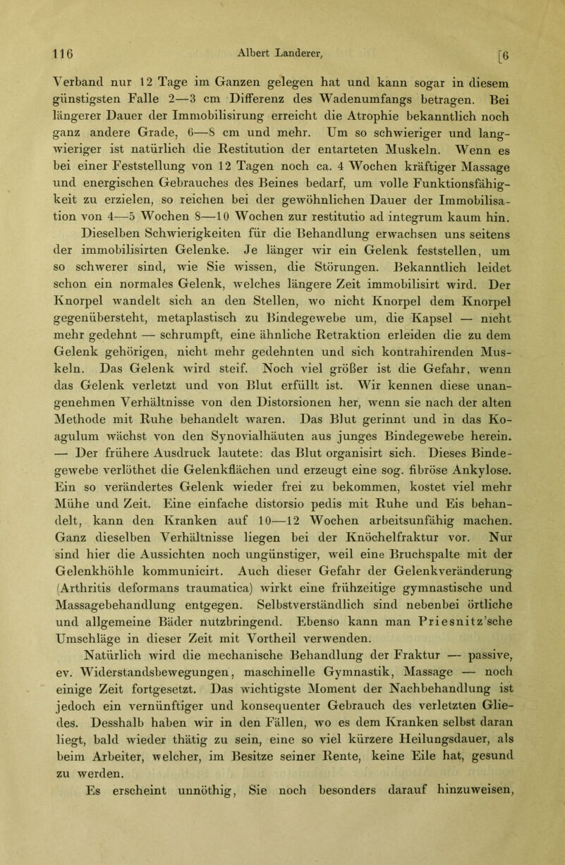 [6 Verband nur 12 Tage im Ganzen gelegen hat und kann sogar in diesem günstigsten Falle 2—3 cm Differenz des Wadenumfangs betragen. Bei längerer Dauer der Immobilisirung erreicht die Atrophie bekanntlich noch ganz andere Grade, 6—8 cm und mehr. Um so schwieriger und lang- wieriger ist natürlich die Restitution der entarteten Muskeln. Wenn es bei einer Feststellung von 12 Tagen noch ca. 4 Wochen kräftiger Massage und energischen Gebrauches des Beines bedarf, um volle Funktionsfähig- keit zu erzielen, so reichen bei der gewöhnlichen Dauer der Immobilisa- tion von 4—5 Wochen 8—10 Wochen zur restitutio ad integrum kaum hin. Dieselben Schwierigkeiten für die Behandlung erwachsen uns seitens der immobilisirten Gelenke. Je länger wir ein Gelenk feststellen, um so schwerer sind, wie Sie wissen, die Störungen. Bekanntlich leidet schon ein normales Gelenk, welches längere Zeit immobilisirt wird. Der Knorpel wandelt sich an den Stellen, wo nicht Knorpel dem Knorpel gegenübersteht, metaplastisch zu Bindegew^ebe um, die Kapsel — nicht mehr gedehnt — schrumpft, eine ähnliche Retraktion erleiden die zu dem Gelenk gehörigen, nicht mehr gedehnten und sich kontrahirenden Mus- keln. Das Gelenk wird steif. Noch viel größer ist die Gefahr, wenn das Gelenk verletzt und von Blut erfüllt ist. Wir kennen diese unan- genehmen Verhältnisse von den Distorsionen her, wenn sie nach der alten Methode mit Ruhe behandelt waren. Das Blut gerinnt und in das Ko- agulum wächst von den Synovialhäuten aus junges Bindegewebe herein. — Der frühere Ausdruck lautete: das Blut organisirt sich. Dieses Binde- gewebe verlöthet die Gelenkflächen und erzeugt eine sog. fibröse Ankylose. Ein so verändertes Gelenk wieder frei zu bekommen, kostet viel mehr Mühe und Zeit. Eine einfache distorsio pedis mit Ruhe und Eis behan- delt, kann den Kranken auf 10—12 Wochen arbeitsunfähig machen. Ganz dieselben Verhältnisse liegen bei der Knöchelfraktur vor. Nur sind hier die Aussichten noch ungünstiger, weil eine Bruchspalte mit der Gelenkhöhle kommunicirt. Auch dieser Gefahr der Gelenkveränderung (Arthritis deformans traumatica) wirkt eine frühzeitige gymnastische und Massagebehandlung entgegen. Selbstverständlich sind nebenbei örtliche und allgemeine Bäder nutzbringend. Ebenso kann man Priesnitz’sche Umschläge in dieser Zeit mit Vorth eil verwenden. Natürlich wird die mechanische Behandlung der Fraktur — passive^ ev. Widerstandsbewegungen, maschinelle Gymnastik, Massage — noch einige Zeit fortgesetzt. Das wichtigste Moment der Nachbehandlung ist jedoch ein vernünftiger und konsequenter Gebrauch des verletzten Glie- des. Desshalb haben wir in den Fällen, wo es dem Kranken selbst daran liegt, bald wieder thätig zu sein, eine so viel kürzere Heilungsdauer, als beim Arbeiter, welcher, im Besitze seiner Rente, keine Eile hat, gesund zu werden. Es erscheint unnöthig. Sie noch besonders darauf hinzuweisen,