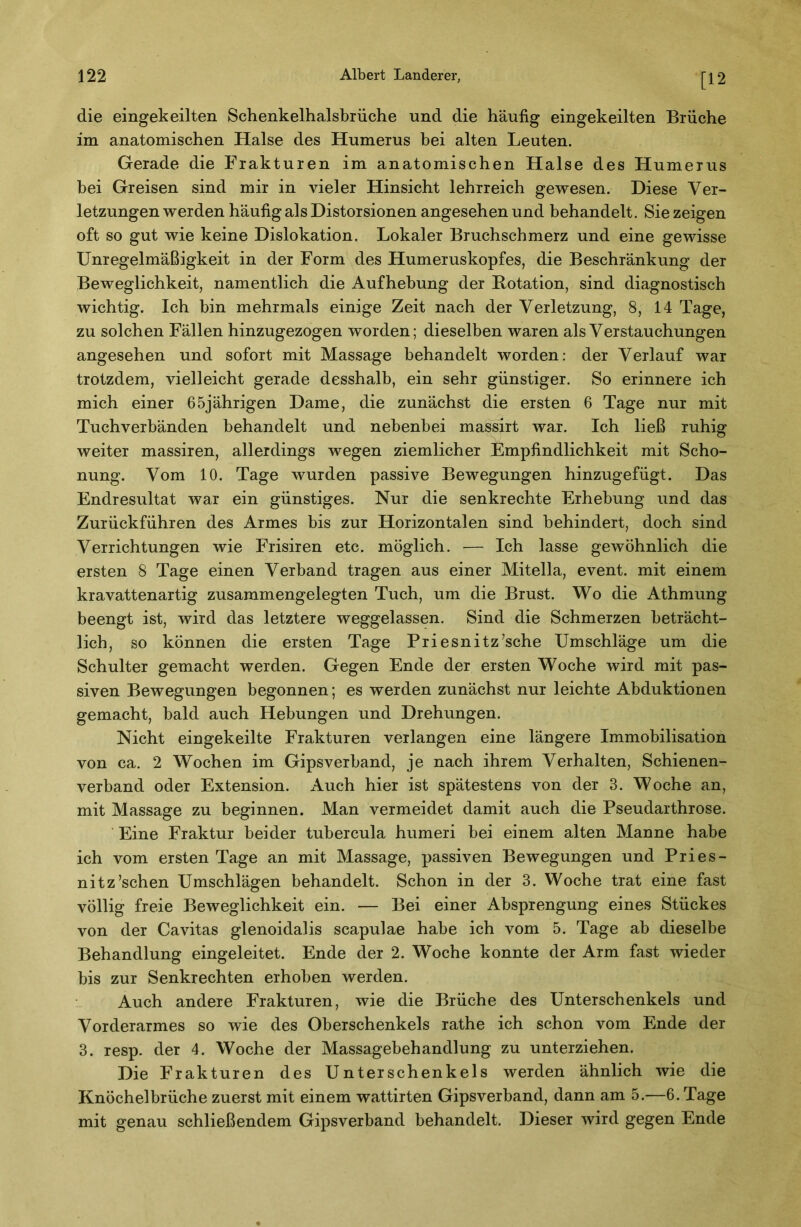 [12 die eingekeilten Schenkelhalsbrüche und die häufig eingekeilten Brüche im anatomischen Halse des Humerus bei alten Leuten. Gerade die Frakturen im anatomischen Halse des Humerus bei Greisen sind mir in vieler Hinsicht lehrreich gewesen. Diese Ver- letzungen werden häufig als Distorsionen angesehen und behandelt. Sie zeigen oft so gut wie keine Dislokation. Lokaler Bruchschmerz und eine gewisse Unregelmäßigkeit in der Form des Humeruskopfes, die Beschränkung der Beweglichkeit, namentlich die Aufhebung der Rotation, sind diagnostisch wichtig. Ich bin mehrmals einige Zeit nach der Verletzung, 8, 14 Tage, zu solchen Fällen hinzugezogen worden; dieselben waren als Verstauchungen angesehen und sofort mit Massage behandelt worden: der Verlauf war trotzdem, vielleicht gerade desshalb, ein sehr günstiger. So erinnere ich mich einer 65jährigen Dame, die zunächst die ersten 6 Tage nur mit Tuchverbänden behandelt und nebenbei massirt war. Ich ließ ruhig weiter massiren, allerdings wegen ziemlicher Empfindlichkeit mit Scho- nung. Vom 10. Tage wurden passive Bewegungen hinzugefügt. Das Endresultat war ein günstiges. Nur die senkrechte Erhebung und das Zurückführen des Armes bis zur Horizontalen sind behindert, doch sind Verrichtungen wie Frisiren etc. möglich. — Ich lasse gewöhnlich die ersten 8 Tage einen Verband tragen aus einer Mitella, event. mit einem kravattenartig zusammengelegten Tuch, um die Brust. Wo die Athmung beengt ist, wird das letztere weggelassen. Sind die Schmerzen beträcht- lich, so können die ersten Tage Priesnitz’sche Umschläge um die Schulter gemacht werden. Gegen Ende der ersten Woche wird mit pas- siven Bewegungen begonnen; es werden zunächst nur leichte Abduktionen gemacht, bald auch Hebungen und Drehungen. Nicht eingekeilte Frakturen verlangen eine längere Immobilisation von ca. 2 Wochen im Gipsverband, je nach ihrem Verhalten, Schienen- verband oder Extension. Auch hier ist spätestens von der 3. Woche an, mit Massage zu beginnen. Man vermeidet damit auch die Pseudarthrose. Eine Fraktur beider tubercula humeri bei einem alten Manne habe ich vom ersten Tage an mit Massage, passiven Bewegungen und Pries- nitz’schen Umschlägen behandelt. Schon in der 3. Woche trat eine fast völlig freie Beweglichkeit ein. — Bei einer Absprengung eines Stückes von der Cavitas glenoidalis scapulae habe ich vom 5. Tage ab dieselbe Behandlung eingeleitet. Ende der 2. Woche konnte der Arm fast wieder bis zur Senkrechten erhoben werden. Auch andere Frakturen, wie die Brüche des Unterschenkels und Vorderarmes so wie des Oberschenkels rathe ich schon vom Ende der 3. resp. der 4. Woche der Massagebehandlung zu unterziehen. Die Frakturen des Unterschenkels werden ähnlich wie die Knöchelbrüche zuerst mit einem wattirten Gipsverband, dann am 5.—6. Tage mit genau schließendem Gipsverband behandelt. Dieser wird gegen Ende