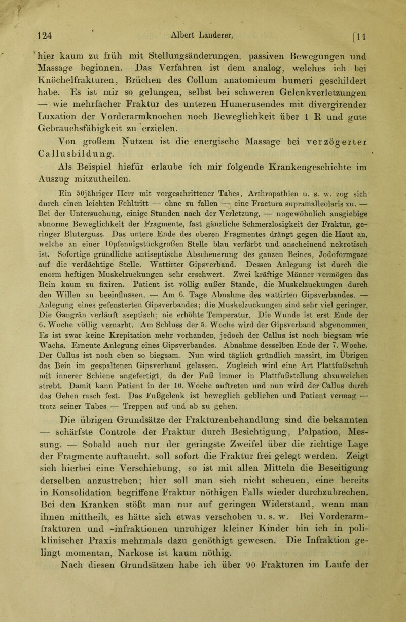 [14 ' hier kaum zu früh mit Stellungsänderungen, passiven Bewegungen und Massage beginnen. Das Verfahren ist dem analog, welches ich bei Knöchelfrakturen, Brüchen des Collum anatomicum humeri geschildert habe. Es ist mir so gelungen, selbst bei schweren Gelenkverletzungen — wie mehrfacher Fraktur des unteren Humerusendes mit divergirender Luxation der Vorderarmknochen noch Beweglichkeit über 1 K und gute Gebrauchsfähigkeit zu erzielen. Von großem Nutzen ist die energische Massage bei verzögerter Callusbildung. Als Beispiel hiefür erlaube ich mir folgende Krankengeschichte im Auszug mitzutheilen. Ein öOjäliriger Herr mit vorgeschrittener Tabes, Arthropathien u. s. w. zog sich durch einen leichten Fehltritt — ohne zu fallen — eine Fractura supramalleolaris zu. — Bei der Untersuchung, einige Stunden nach der Verletzung, — ungewöhnlich ausgiebige abnorme Beweglichkeit der Fragmente, fast gänzliche Schmerzlosigkeit der Fraktur, ge- ringer Bluterguss. Das untere Ende des oberen Fragmentes drängt gegen die Haut an, welche an einer lOpfennigstückgroßen Stelle blau verfärbt und anscheinend nekrotisch ist. Sofortige gründliche antiseptische Abscheuerung des ganzen Beines, Jodoformgaze auf die verdächtige Stelle. Wattirter Gipsverband. Dessen Anlegung ist durch die enorm heftigen Muskelzuckungen sehr erschwert. Zwei kräftige Männer vermögen das Bein kaum zu fixiren. Patient ist völlig außer Stande, die Muskelzuckungen durch den Willen zu beeinflussen. — Am 6. Tage Abnahme des wattirten Gipsverbandes. — Anlegung eines gefensterten Gipsverbandes; die Muskelzuckungen sind sehr viel geringer. Die Gangrän verläuft aseptisch; nie erhöhte Temperatur. Die Wunde ist erst Ende der 6. Woche völlig vernarbt. Am Schluss der 5. Woche wird der Gipsverband abgenommen. Es ist zwar keine Krepitation mehr vorhanden, jedoch der Gallus ist noch biegsam wie Wachs. Erneute Anlegung eines Gipsverbandes. Abnahme desselben Ende der 7. Woche. Der Gallus ist noch eben so biegsam. Nun wird täglich gründlich massirt, im Übrigen das Bein im gespaltenen Gipsverband gelassen. Zugleich wird eine Art Plattfußschuh mit innerer Schiene angefertigt, da der Fuß immer in Plattfußstellung abzuweichen strebt. Damit kann Patient in der 10. Woche auftreten und nun wird der Gallus durch das Gehen rasch fest. Das Fußgelenk ist beweglich geblieben und Patient vermag — trotz seiner Tabes — Treppen auf und ab zu gehen. Die übrigen Grundsätze der Frakturenbehandlung sind die bekannten — schärfste Controle der Fraktur durch Besichtigung, Palpation, Mes- sung. — Sobald auch nur der geringste Zweifel über die richtige Lage der Pkagmente auftaucht, soll sofort die Fraktur frei gelegt werden. Zeigt sich hierbei eine Verschiebung, so ist mit allen Mitteln die Beseitigung derselben anzustreben; hier soll man sich nicht scheuen, eine bereits in Konsolidation begriffene Fraktur nöthigen Falls wieder durchzubrechen. Bei den Kranken stößt man nur auf geringen Widerstand, wenn man ihnen mittheilt, es hätte sich etwas verschoben u. s. w. Bei Vorderarm- frakturen und -infraktionen unruhiger kleiner Kinder bin ich in poli- klinischer Praxis mehrmals dazu genöthigt gewesen. Die Infraktion ge- lingt momentan, Narkose ist kaum nöthig. Nach diesen Grundsätzen habe ich über 90 Frakturen im Laufe der