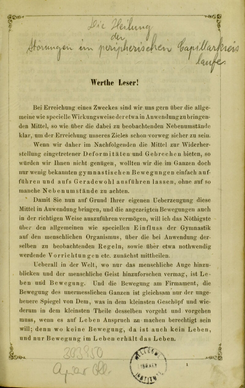 ... , du _ //J ^TCFiMv'^Ux >tW\ pU\Aj J>}(/Uß ci! Werthe Leser! v T4MC(A4l'l&\/3 H ß J <ilA$ 1 Bei Erreichung eines Zweckes sind wir uns gern über die allge- meine wie specielle Wirkungsweise der etwa in Anwendung zu bringen- den Mittel, so wie über die dabei zu beobachtenden Nebenumstände klar, um der Erreichung unseres Zieles schon vorweg sicher zu sein. Wenn wir daher im Nachfolgenden die Mittel zur Widerher- stellung eingetretener Deformitäten und Gebrechen bieten, so würden wir Ihnen nicht genügen, wollten wir die im Ganzen doch nur wenig bekannten gymnastischen Bewegungen einfach a u f- führen und aufs Geradewohl ausführen lassen, ohne auf so manche Ne b e n um stände zu achten. Damit Sie nun auf Grund Ihrer eigenen Ueberzeugung diese Mittel in Anwendung bringen, und die angezeigten Bewegungen auch in der richtigen Weise auszuführen vermögen, will ich das Nöthigste über den allgemeinen wie speziellen Einfluss der Gymnastik auf den menschlichen Organismus, über die bei Anwendung der- selben zu beobachtenden Regeln, sowie über etwa nothwendig werdende Vorrichtungen etc. zunächst mittheilen. Ueberall in der Welt, wo nur das menschliche Auge hinzu- blicken und der menschliche Geist hinzuforschen vermag, ist Le- ben und Bewegung. Und die Bewegung am Firmament, die « Bewegung des unermesslichen Ganzen ist gleichsam nur der unge- heuere Spiegel von Dem, was in dem kleinsten Geschöpf und wie- derum in dem kleinsten Theile desselben vorgeht und Vorgehen muss, wenn es auf Leben Anspruch zu machen berechtigt sein will; denn wo keine Bewegung, da ist auch kein Leben, und nur Bewegung im Leben erhält das Leben.