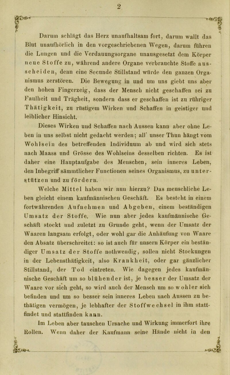 Darum schlägt das Herz unaufhaltsam fort, darum wallt das Blut unaufhörlich in den vorgeschriebenen Wegen, darum führen die Lungen und die Verdauungsorgane unausgesetzt dem Körper neue Stoffe zu, während andere Organe verbrauchte Stoffe aus- scheiden, denn eine Secunde Stillstand würde den ganzen Orga- nismus zerstören. Die Bewegung in und um uns giebt uns aber den hohen Fingerzeig, dass der Mensch nicht geschaffen sei zu Faulheit und Trägheit, sondern dass er geschaffen ist zu rühriger Thätigkeit, zu rüstigem Wirken und Schaffen in geistiger und leiblicher Hinsicht. Dieses Wirken und Schaffen nach Aussen kann aber ohne Le- ben in uns selbst nicht gedacht werden; all’ unser Thun hängt vom Wohlsein des betreffenden Individuum ab und wird sich stets nach Maass und Grösse des Wohlseins desselben richten. Es ist daher eine Hauptaufgabe des Menschen, sein inneres Leben, den Inbegriff sämmtlicher Functionen seines Organismus, zu unter- stützen und zu fördern. Welche Mittel haben wir nun hierzu? Das menschliche Le- ben gleicht einem kaufmännischen Geschäft. Es besteht in einem fortwährenden Aufnehmen und Ab geben, einem beständigen Umsatz der Stoffe. Wie nun aber jedes kaufmännische Ge- schäft stockt und zuletzt zu Grunde geht, wenn der Umsatz der Waaren langsam erfolgt, oder wohl gar die Anhäufung von Waare den Absatz überschreitet: so ist auch für unsern Körper ein bestän- diger Umsatz der Stoffe nothwendig, sollen nicht Stockungen in der Lebensthätigkeit, also Krankheit, oder gar gänzlicher Stillstand, der Tod eintreten. Wie dagegen jedes kaufmän- nische Geschäft um so blühender ist, je besser der Umsatz der ii Waare vor sich geht, so wird auch der Mensch um so wohl er sich befinden und um so besser sein inneres Leben nach Aussen zu be- thätigen vermögen, je lebhafter der Stoffwechsel in ihm statt- findet und stattfinden kann. Im Leben aber tauschen Ursache und Wirkung immerfort ihre Rollen. Wenn daher der Kaufmann seine Hände nicht in den fö