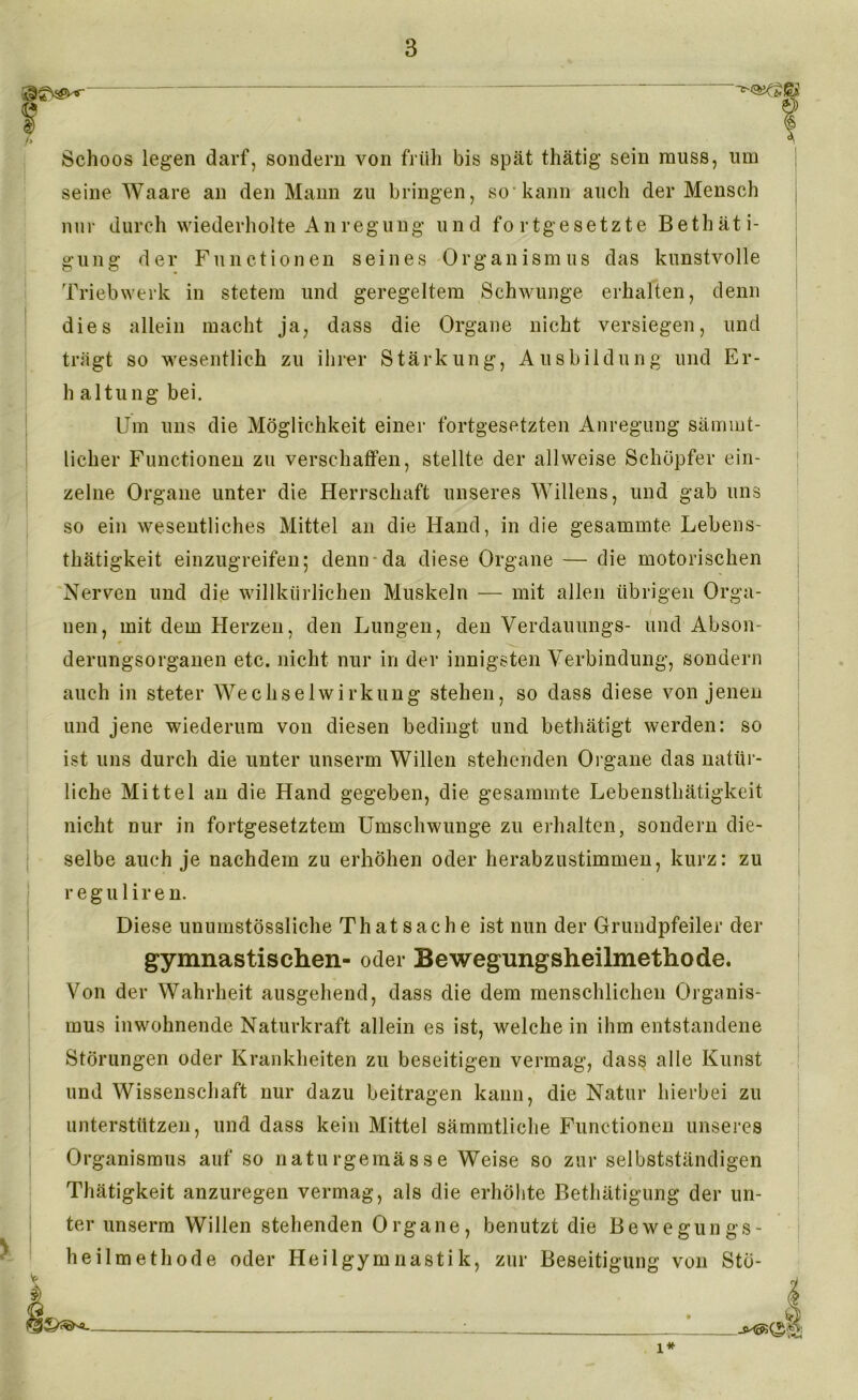 I i Schoos legen darf, sondern von früh bis spät thätig sein muss, um seine Waare an den Mann zu bringen, so kann auch der Mensch nur durch wiederholte Anregung und fortgesetzte Betäti- gung der Functionen seines Organismus das kunstvolle Triebwerk in stetem und geregeltem Schwünge erhalten, denn dies allein macht ja, dass die Organe nicht versiegen, und trägt so wesentlich zu ihrer Stärkung, Ausbildung und Er- h altung bei. Um uns die Möglichkeit einer fortgesetzten Anregung sämmt- licher Functionen zu verschaffen, stellte der allweise Schöpfer ein- zelne Organe unter die Herrschaft unseres Willens, und gab uns so ein wesentliches Mittel an die Hand, in die gesammte Lebens- thätigkeit einzugreifen; denn da diese Organe — die motorischen Nerven und die willkürlichen Muskeln — mit allen übrigen Orga- nen, mit dem Herzen, den Lungen, den Verdauungs- und Abson- derungsorganen etc. nicht nur in der innigsten Verbindung, sondern auch in steter Wechselwirkung stehen, so dass diese von jenen und jene wiederum von diesen bedingt und bethätigt werden: so ist uns durch die unter unserm Willen stehenden Organe das natür- liche Mittel an die Hand gegeben, die gesammte Lebensthätigkeit nicht nur in fortgesetztem Umschwünge zu erhalten, sondern die- selbe auch je nachdem zu erhöhen oder herabzustimmen, kurz: zu r e g u 1 i r e n. Diese unumstössliche Th at Sache ist nun der Grundpfeiler der gymnastischen- oder Bewegungsheilmethode. Von der Wahrheit ausgehend, dass die dem menschlichen Organis- mus inwohnende Naturkraft allein es ist, welche in ihm entstandene Störungen oder Krankheiten zu beseitigen vermag, dass alle Kunst und Wissenschaft nur dazu beitragen kann, die Natur hierbei zu unterstützen, und dass kein Mittel sämmtliche Functionen unseres Organismus auf so naturgemässe Weise so zur selbstständigen Thätigkeit anzuregen vermag, als die erhöhte Betätigung der un- ter unserm Willen stehenden Organe, benutzt die Bewegungs- heilmethode oder Heilgymnastik, zur Beseitigung von Stö- 1*