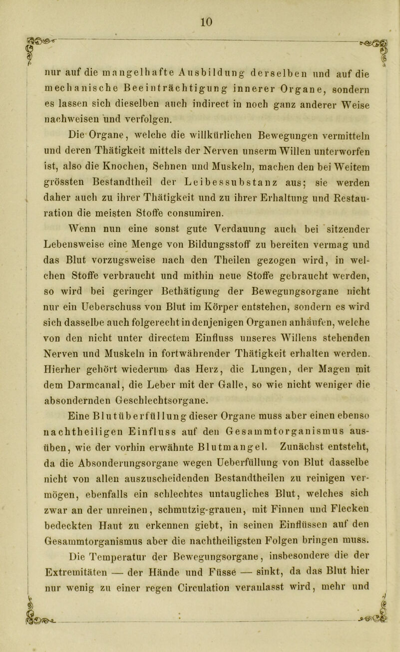 — nur auf die mangelhafte Ausbildung derselben und auf die mechanische Beeinträchtigung innerer Organe, sondern es lassen sich dieselben auch indirect in noch ganz anderer Weise naehweisen und verfolgen. Die Organe, welche die willkürlichen Bewegungen vermitteln und deren Thätigkeit mittels der Nerven unserm Willen unterworfen ist, also die Knochen, Sehnen und Muskeln, machen den bei Weitem grössten Bestandteil der Leibes Substanz aus; sie werden daher auch zu ihrer Thätigkeit und zu ihrer Erhaltung und Restau- ration die meisten Stoffe consumiren. Wenn nun eine sonst gute Verdauung auch bei sitzender Lebensweise eine Menge von Bildungsstoff zu bereiten vermag und das Blut vorzugsweise nach den Theilen gezogen wird, in wel- chen Stoffe verbraucht und mithin neue Stoffe gebraucht werden, so wird bei geringer Betätigung der Bewegungsorgane nicht nur ein Ueberschuss von Blut im Körper entstehen, sondern es wird sich dasselbe auch folgerecht in denjenigen Organen anhäufen, welche von den nicht unter directem Einfluss unseres Willens stehenden Nerven und Muskeln in fortwährender Thätigkeit erhalten werden. Hierher gehört wiederum das Herz, die Lungen, der Magen mit dem Darmcanal, die Leber mit der Galle, so wie nicht weniger die absondernden Geschlechtsorgane. Eine Blutüberfüllung dieser Organe muss aber einen ebenso 0 ii acht heiligen Einfluss auf den Gesammtorganismus aus- üben, wie der vorhin erwähnte Blutmangel. Zunächst entsteht, da die Absonderungsorgane wegen Ueberfüllung von Blut dasselbe nicht von allen auszuscheidenden Bestandtheilen zu reinigen ver- mögen, ebenfalls ein schlechtes untaugliches Blut, welches sich zwar an der unreinen, schmutzig-grauen, mit Finnen und Flecken bedeckten Haut zu erkennen giebt, in seinen Einflüssen auf den Gesammtorganismus aber die nachtheiligsten Folgen bringen muss. Die Temperatur der Bewegungsorgane, insbesondere die der Extremitäten — der Hände und Fttsse — sinkt, da das Blut hier nur wenig zu einer regen Circulation veranlasst wird, mehr und