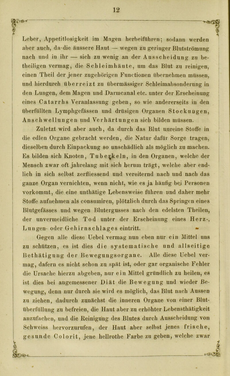 Leber, Appetitlosigkeit im Magen herbeiführen; sodann werden aber auch, da-die äussere Haut — wegen zu geringer Blutströmung nach und in ihr — sich zu wenig an der Ausscheidung zu be- theiligen vermag, die Schleimhäute, um das Blut zu reinigen, einen Theil der jener zugehörigen Functionen übernehmen müssen, und hierdurch überreizt zu übermässiger Schleimabsonderung in den Lungen, dem Magen und Darmcanal etc. unter der Erscheinung eines Catarrhs Veranlassung geben, so wie andererseits in den überfüllten Lymphgefässen und drüsigen Organen Stockungen, Anschwellungen und Verhärtungen sich bilden müssen. Zuletzt wird aber auch, da durch das Blut unreine Stoffe in die edlen Organe gebracht werden, die Natur dafür Sorge tragen, dieselben durch Einpackung so unschädlich als möglich zu machen. Es bilden sich Knoten, Tuberkeln, in den Organen, welche der Mensch zwar oft jahrelang mit sich herum trägt, welche aber end- lich in sich selbst zerfliessend und vereiternd nach und nach das ganze Organ vernichten, wenn nicht, wie es ja häufig bei Personen vorkomrat, die eine unthätige Lebensweise führen und daher mehr Stoffe aufnehmen als consumiren, plötzlich durch das Springen eines Blutgefässes und wegen Blutergusses nach den edelsten Theilen, der unvermeidliche Tod unter der Erscheinung eines Herz-, Lungen- oder Gehirnschlages eintritt. •* Gegen alle diese Uebel vermag nun eben nur ein Mittel uns zu schützen, es ist dies die systematische und allseitige Bethätigung der Bewegungsorgane. Alle diese Uebel ver- mag, dafern es nicht schon zu spät ist, oder gar organische Fehler die Ursache hierzu abgeben, nur ein Mittel gründlich zu heilen, es ist dies bei angemessener Diät die Bewegung und wieder Be- wegung, denn nur durch sie wird es möglich, das Blut nach Aussen zu ziehen, dadurch zunächst die inneren Organe von einer Blut- überfüllung zu befreien, die Haut aber zu erhöhter Lebensthätigkeit anzufachen, und die Reinigung des Blutes durch Ausscheidung von Schweiss hervorzurufen, der Haut aber selbst jenes frische, esunde Colorit, jene hellrothe Farbe zu geben, welche zwar