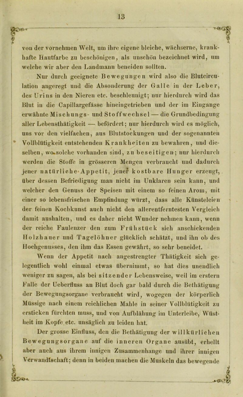 von der vornehmen Welt, um ihre eigene bleiche, wächserne, krank- hafte Hautfarbe zu beschönigen, als unschön bezeichnet wird, um welche wir aber den Landmann beneiden sollten. Nur durch geeignete Bewegungen wird also die Blutcircu- lation angeregt und die Absonderung der Galle in der Leber, des Urins in den Nieren etc. beschleunigt; nur hierdurch wird das Blut in die Capillargefässe hineingetrieben und der im Eingänge erwähnte Mischlings- und Stoffwechsel — die Grundbedingung aller Lebensthätigkeit — befördert; nur hierdurch wird es möglich, uns vor den vielfachen, aus Blutstockungen und der sogenannten Vollblütigkeit entstehenden Krankheiten zu bewahren, und die- selben, wo*solche vorhanden sind, zu beseitigen; nur hierdurch werden die Stoffe in grösseren Mengen verbraucht und dadurch jener natürliche*Appetit, jener kostbare Hunger erzeugt, über dessen Befriedigung man nicht im Unklaren sein kann, und welcher den Genuss der Speisen mit einem so feinen Arorn, mit einer so lebensfrischen Empfindung würzt, dass alle Künsteleien der feinen Kochkunst auch nicht den allerentferntesten Vergleich damit aushalten, und es daher nicht Wunder nehmen kann, wenn der reiche Faulenzer den zum Frühstück sich anschickenden Holzhauer und Tagelöhner glücklich schätzt, und ihn ob des Hochgenusses, den ihm das Essen gewährt, so sehr beneidet. Wenn der Appetit nach angestrengter Thätigkeit sich ge- legentlich wohl einmal etwas übernimmt, so hat dies unendlich weniger zu sagen, als bei sitzender Lebensweise, weil im erstem Falle der Ueberfluss an Blut doch gar bald durch die Betätigung der Bewegungsorgane verbraucht wird, wogegen der körperlich Müssige nach einem reichlichen Mahle in seiner Vollblütigkeit zu ersticken fürchten muss, und von Aufblähung im Unterleibe, Wüst- heit im Kopfe etc. unsäglich zu leiden hat. Der grosse Einfluss, den die Betätigung der willkürlichen Bewegungsorgane auf die inneren Organe ausitbt, erhellt aber auch aus ihrem innigen Zusammenhänge und ihrer innigen Verwandtschaft; denn in beiden machen die Muskeln das bewegende