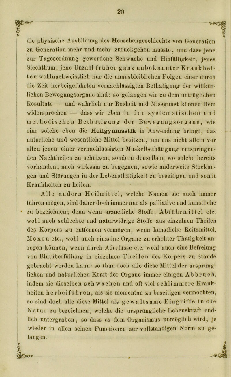 die physische Ausbildung des Menschengeschlechts von Generation zu Generation mehr und mehr zurückgehen musste, und dass jene zur Tagesordnung gewordene Schwäche und Hinfälligkeit, jenes Siechthum, jene Unzahl früher ganz unbekannter Krankhei- ten wohlnachweisslich nur die unausbleiblichen Folgen einer durch die Zeit herbeigeführten vernachlässigten Bethätigung der willkür- lichen Bewegungsorgane sind: so gelangen wir zu dem untrüglichen Resultate — und wahrlich nur Bosheit und Missgunst können Dem widersprechen — dass wir eben in der systematischen und methodischen Bethätigung der Bewegungsorgane, wie eine solche eben die Heilgymnastik in Anwendung bringt, das natürliche und wesentliche Mittel besitzen, um uns nicht allein vor allen jenen einer vernachlässigten Muskelbethätigung entspringen- den Nachtheilen zu schützen, sondern denselben, wo solche bereits vorhanden, auch wirksam zu begegnen, sowie anderweite Stockun- gen und Störungen in der Lebensthätigkeit zu beseitigen und somit Krankheiten zu heilen. Alle andern Heilmittel, welche Namen sie auch immer führen mögen, sind daher doch immer nur als palliative und künstliche • zu bezeichnen; denn wenn arzneiliche Stoffe, Abführmittel etc. wohl auch schlechte und naturwidrige Stoffe aus einzelnen Theilen des Körpers zu entfernen vermögen, wenn künstliche Reitzmittel, Moxen etc., wohl auch einzelne Organe zu erhöhter Thätigkeit an- regen können, wenn durch Aderlässe etc. wohl auch eine Befreiung von Blutüberfüllung in einzelnen Theilen des Körpers zu Stande gebracht werden kann: so thun doch alle diese Mittel der ursprüng- lichen und natürlichen Kraft der Organe immer einigen Abbruch, indem sie dieselben schwächen und oft viel schlimmere Krank- heiten herbeiführen, als sie momentan zu beseitigen vermochten, so sind doch alle diese Mittel als gewaltsame Eingriffe in die Natur zu bezeichnen, welche die ursprüngliche Lebenskraft end- lich untergraben, so dass es dem Organismus unmöglich wird, je wieder in allen seinen Functionen zur vollständigen Norm zu ge- langen. -r