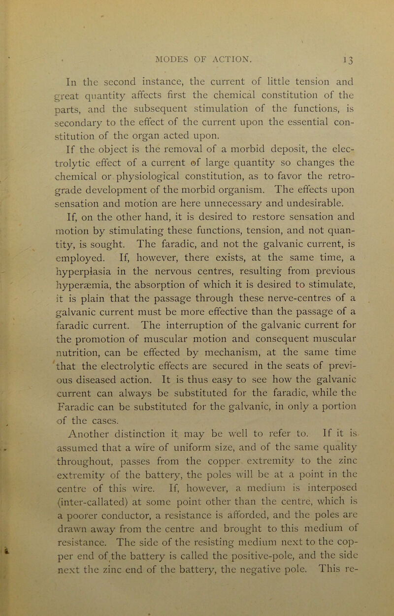 In the second instance, the current of little tension and c^reat quantity affects first the chemical constitution of the parts, and the subsequent stimulation of the functions, is secondary to the effect of the current upon the essential con- stitution of the organ acted upon. If the object is the removal of a morbid deposit, the elec- trolytic effect of a current ©f large quantity so changes the chemical or physiological constitution, as to favor the retro- grade development of the morbid organism. The effects upon sensation and motion are here unnecessary and undesirable. If, on the other hand, it is desired to restore sensation and motion by stimulating these functions, tension, and not quan- tity, is sought. The faradic, and not the galvanic current, is employed. If, however, there exists, at the same time, a hyperplasia in the nervous centres, resulting from previous hyperaemia, the absorption of which it is desired to stimulate, it is plain that the passage through these nerve-centres of a galvanic current must be more effective than the passage of a faradic current. The interruption of the galvanic current for the promotion of muscular motion and consequent muscular nutrition, can be effected by mechanism, at the same time that the electrolytic effects are secured in the seats of previ- ous diseased action. It is thus easy to see how the galvanic current can always be substituted for the faradic, while the Faradic can be substituted for the galvanic, in only a portion of the cases. Another distinction it may be well to refer to. If it is assumed that a wire of uniform size, and of the same quality throughout, passes from the copper extremity to the zinc extremity of the battery, the poles will be at a point in the centre of this wire. If, however, a medium is interposed (inter-callated) at some point other than the centre, which is a poorer conductor, a resistance is afforded, and the poles are drawn away from the centre and brought to this medium of resistance. The side of the resisting medium next to the cop- per end of the battery is called the positive-pole, and the side next the zinc end of the battery, the negative pole. This re-